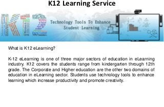 What is K12 eLearning?
K-12 eLearning is one of three major sectors of education in eLearning
industry. K12 covers the students range from kindergarten through 12th
grade. The Corporate and Higher education are the other two domains of
education in eLearning sector. Students use technology tools to enhance
learning which increase productivity and promote creativity.
K12 Learning Service
 