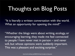 Thoughts on Blog Posts
“It is literally a written conversation with the world.
What an opportunity for opening the mind!”

“Whether the blogs were about writing, ecology, or  
encouraging learning, they made me feel connected
to people I have never met in person – and never
will, but whose opinions were suddenly important.
This was a pleasant and exciting surprise.”
               http://travel1.edublogs.org/2008/09/24/thing-4-thoughts-on-blog-posts/
 