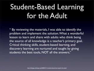 Student-Based Learning
     for the Adult
“ By reviewing the materials, I was able to identify the
problem and implement the solution. What a wonderful
lesson to learn and share with adults who think being
the source of all knowledge is a teacher’s primary goal.
Critical thinking skills, student-based learning, and
discovery learning are nurtured and taught by giving
students the best tools, NOT all the answers.”



             http://dbriggs.edublogs.org/2008/07/11/student-based-learning-for-the-adult/
 