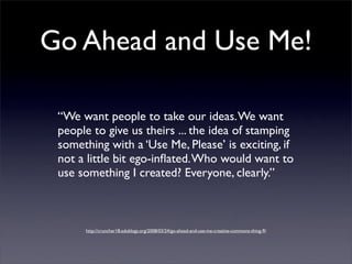 Go Ahead and Use Me!

 “We want people to take our ideas. We want
 people to give us theirs ... the idea of stamping
 something with a ‘Use Me, Please’ is exciting, if
 not a little bit ego-inﬂated. Who would want to
 use something I created? Everyone, clearly.”



      http://cruncher18.edublogs.org/2008/03/24/go-ahead-and-use-me-creative-commons-thing-9/
 