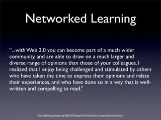 Networked Learning

“...with Web 2.0 you can become part of a much wider
community, and are able to draw on a much larger and
diverse range of opinions than those of your colleagues. I
realized that I enjoy being challenged and stimulated by others
who have taken the time to express their opinions and relate
their experiences, and who have done so in a way that is well-
written and compelling to read.”



            http://q8biology.edublogs.org/2008/10/29/thing-7b-will-web-20-be-an-integral-part-of-education
 