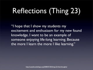 Reﬂections (Thing 23)
“I hope that I show my students my
excitement and enthusiasm for my new found
knowledge. I want to be an example of
someone enjoying life-long learning. Because
the more I learn the more I like learning.”




         http://suzedw.edublogs.org/2008/07/30/thing-23-ﬁnal-thoughts/
 