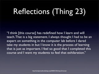 Reﬂections (Thing 23)

“I think [this course] has redeﬁned how I learn and will
teach. That is a big statement. I always thought I had to be an
expert on something in the computer lab before I dared
take my students in but I know it is the process of learning
that is just as important. I feel so good that I completed this
course and I want my students to feel that exhilaration.”




                   http://lovingtoread6.edublogs.org/2008/07/30/thing-23-hooray/
 