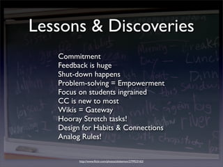 Lessons & Discoveries
   Commitment
   Feedback is huge
   Shut-down happens
   Problem-solving = Empowerment
   Focus on students ingrained
   CC is new to most
   Wikis = Gateway
   Hooray Stretch tasks!
   Design for Habits & Connections
   Analog Rules!

         http://www.ﬂickr.com/photos/alokemon/279923162/
 