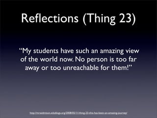 Reﬂections (Thing 23)

“My students have such an amazing view
of the world now. No person is too far
 away or too unreachable for them!”




   http://mrsedmison.edublogs.org/2008/05/11/thing-23-this-has-been-an-amazing-journey/
 