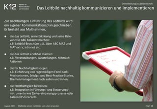 Das Leitbild nachhaltig kommunizieren und implementieren
August 2009
Dienstleistung aus Leidenschaft
Zur nachhaltigen Einführung des Leitbilds wird
ein eigener Kommunikationsplan geschrieben.
Er besteht aus Maßnahmen,
die das Leitbild, seine Erklärung und seine Rele-
vanz für ABC bekannt machen:
z.B. Leitbild-Broschüre o.ä., über ABC MAZ und
MAT extra, Intranet etc.
die das Leitbild erlebbar machen:
z.B. Veranstaltungen, Ausstellungen, Mitmach-
Aktionen
die für Nachhaltigkeit sorgen:
z.B. Einführung von regelmäßigen Feed-back-
Mechanismen, Erfolgs- und Best-Practise-Stories,
Themenmanagement nach außen und innen
die Ernsthaftigkeit beweisen:
z.B. Integration in Führungs- und Steuerungs-
instrumente wie Zielvereinbarungsprozesse oder
Balanced Scorecards
Chart 13Maßstäbe setzen - Leitbilder zum Leben erwecken
 