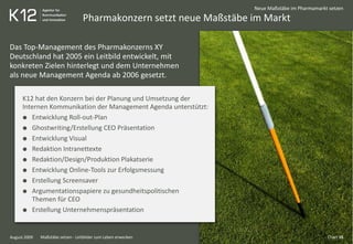Pharmakonzern setzt neue Maßstäbe im Markt
August 2009
Neue Maßstäbe im Pharmamarkt setzen
Das Top-Management des Pharmakonzerns XY
Deutschland hat 2005 ein Leitbild entwickelt, mit
konkreten Zielen hinterlegt und dem Unternehmen
als neue Management Agenda ab 2006 gesetzt.
K12 hat den Konzern bei der Planung und Umsetzung der
Internen Kommunikation der Management Agenda unterstützt:
Entwicklung Roll-out-Plan
Ghostwriting/Erstellung CEO Präsentation
Entwicklung Visual
Redaktion Intranettexte
Redaktion/Design/Produktion Plakatserie
Entwicklung Online-Tools zur Erfolgsmessung
Erstellung Screensaver
Argumentationspapiere zu gesundheitspolitischen
Themen für CEO
Erstellung Unternehmenspräsentation
Chart 16Maßstäbe setzen - Leitbilder zum Leben erwecken
 