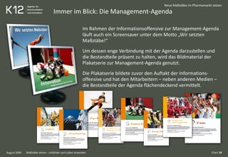 Immer im Blick: Die Management-Agenda
August 2009
Neue Maßstäbe im Pharmamarkt setzen
Im Rahmen der Informationsoffensive zur Management-Agenda
läuft auch ein Screensaver unter dem Motto „Wir setzten
Maßstäbe!“
Um dessen enge Verbindung mit der Agenda darzustellen und
die Bestandteile präsent zu halten, wird das Bildmaterial der
Plakatserie zur Management-Agenda genutzt.
Die Plakatserie bildete zuvor den Auftakt der Informations-
offensive und hat den Mitarbeitern – neben anderen Medien –
die Bestandteile der Agenda flächendeckend vermittelt.
Chart 18Maßstäbe setzen - Leitbilder zum Leben erwecken
 