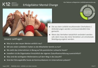 Erfolgsfaktor Mental Change
August 2009
Vier Faktoren erfolgreicher Leitbildimplementierung
Die aus dem Leitbild resultierenden (Verhaltens-)
Anforderungen werden unmissverständlich klar
gemacht.
Wenn das Verhalten tatsächlich verändert werden
soll, dann muss das reine Verstehen um emotionale
Beteiligung ergänzt werden.Unsere Leitfragen
Was ist an den neuen Werten wirklich neu?
Mit wie vielen Leitbildern hatten es die Mitarbeiter bereits zu tun?
Wo steht das Unternehmen in Bezug auf die postulierten Leitwerte heute?
Inwiefern ist die Organisation hinsichtlich der eigenen Zukunftseinschätzung zuversichtlich?
Was sind die wichtigsten Meilensteine auf dem Weg in die Zukunft?
Sind die Führungskräfte heute als Kommunikatoren im Unternehmen präsent?
Vision, Strategische
Grundsätze, Werte
und Ziele (= Leitbild)
Chart 7Maßstäbe setzen - Leitbilder zum Leben erwecken
 