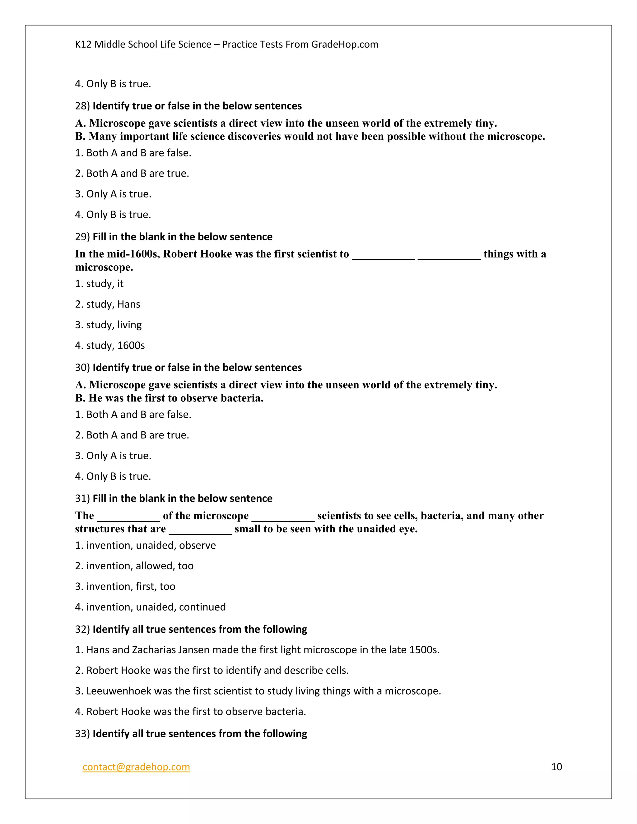 K12 Middle School Life Science – Practice Tests From GradeHop.com
contact@gradehop.com 10
4. Only B is true.
28) Identify true or false in the below sentences
A. Microscope gave scientists a direct view into the unseen world of the extremely tiny.
B. Many important life science discoveries would not have been possible without the microscope.
1. Both A and B are false.
2. Both A and B are true.
3. Only A is true.
4. Only B is true.
29) Fill in the blank in the below sentence
In the mid-1600s, Robert Hooke was the first scientist to ___________ ___________ things with a
microscope.
1. study, it
2. study, Hans
3. study, living
4. study, 1600s
30) Identify true or false in the below sentences
A. Microscope gave scientists a direct view into the unseen world of the extremely tiny.
B. He was the first to observe bacteria.
1. Both A and B are false.
2. Both A and B are true.
3. Only A is true.
4. Only B is true.
31) Fill in the blank in the below sentence
The ___________ of the microscope ___________ scientists to see cells, bacteria, and many other
structures that are ___________ small to be seen with the unaided eye.
1. invention, unaided, observe
2. invention, allowed, too
3. invention, first, too
4. invention, unaided, continued
32) Identify all true sentences from the following
1. Hans and Zacharias Jansen made the first light microscope in the late 1500s.
2. Robert Hooke was the first to identify and describe cells.
3. Leeuwenhoek was the first scientist to study living things with a microscope.
4. Robert Hooke was the first to observe bacteria.
33) Identify all true sentences from the following
 