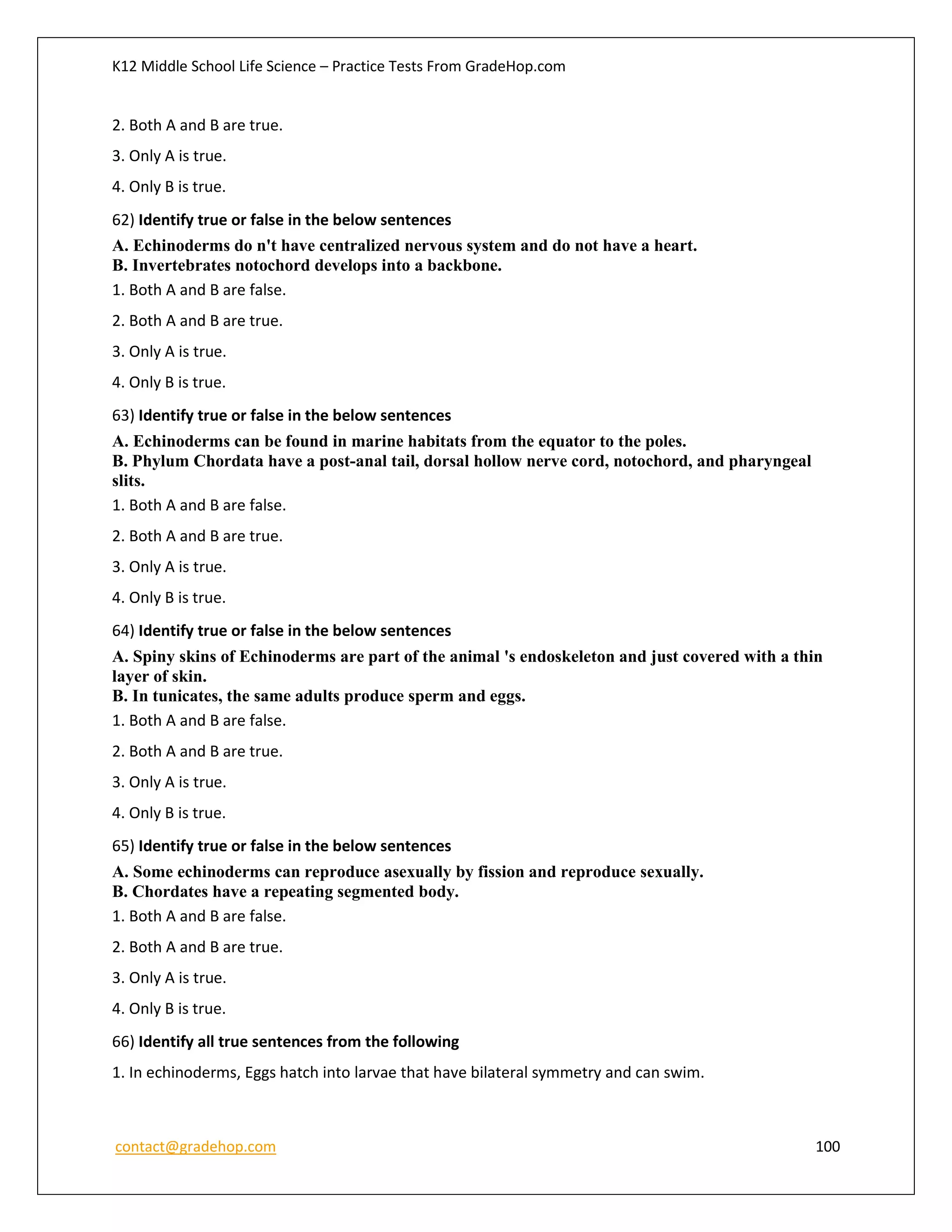 K12 Middle School Life Science – Practice Tests From GradeHop.com
contact@gradehop.com 100
2. Both A and B are true.
3. Only A is true.
4. Only B is true.
62) Identify true or false in the below sentences
A. Echinoderms do n't have centralized nervous system and do not have a heart.
B. Invertebrates notochord develops into a backbone.
1. Both A and B are false.
2. Both A and B are true.
3. Only A is true.
4. Only B is true.
63) Identify true or false in the below sentences
A. Echinoderms can be found in marine habitats from the equator to the poles.
B. Phylum Chordata have a post-anal tail, dorsal hollow nerve cord, notochord, and pharyngeal
slits.
1. Both A and B are false.
2. Both A and B are true.
3. Only A is true.
4. Only B is true.
64) Identify true or false in the below sentences
A. Spiny skins of Echinoderms are part of the animal 's endoskeleton and just covered with a thin
layer of skin.
B. In tunicates, the same adults produce sperm and eggs.
1. Both A and B are false.
2. Both A and B are true.
3. Only A is true.
4. Only B is true.
65) Identify true or false in the below sentences
A. Some echinoderms can reproduce asexually by fission and reproduce sexually.
B. Chordates have a repeating segmented body.
1. Both A and B are false.
2. Both A and B are true.
3. Only A is true.
4. Only B is true.
66) Identify all true sentences from the following
1. In echinoderms, Eggs hatch into larvae that have bilateral symmetry and can swim.
 