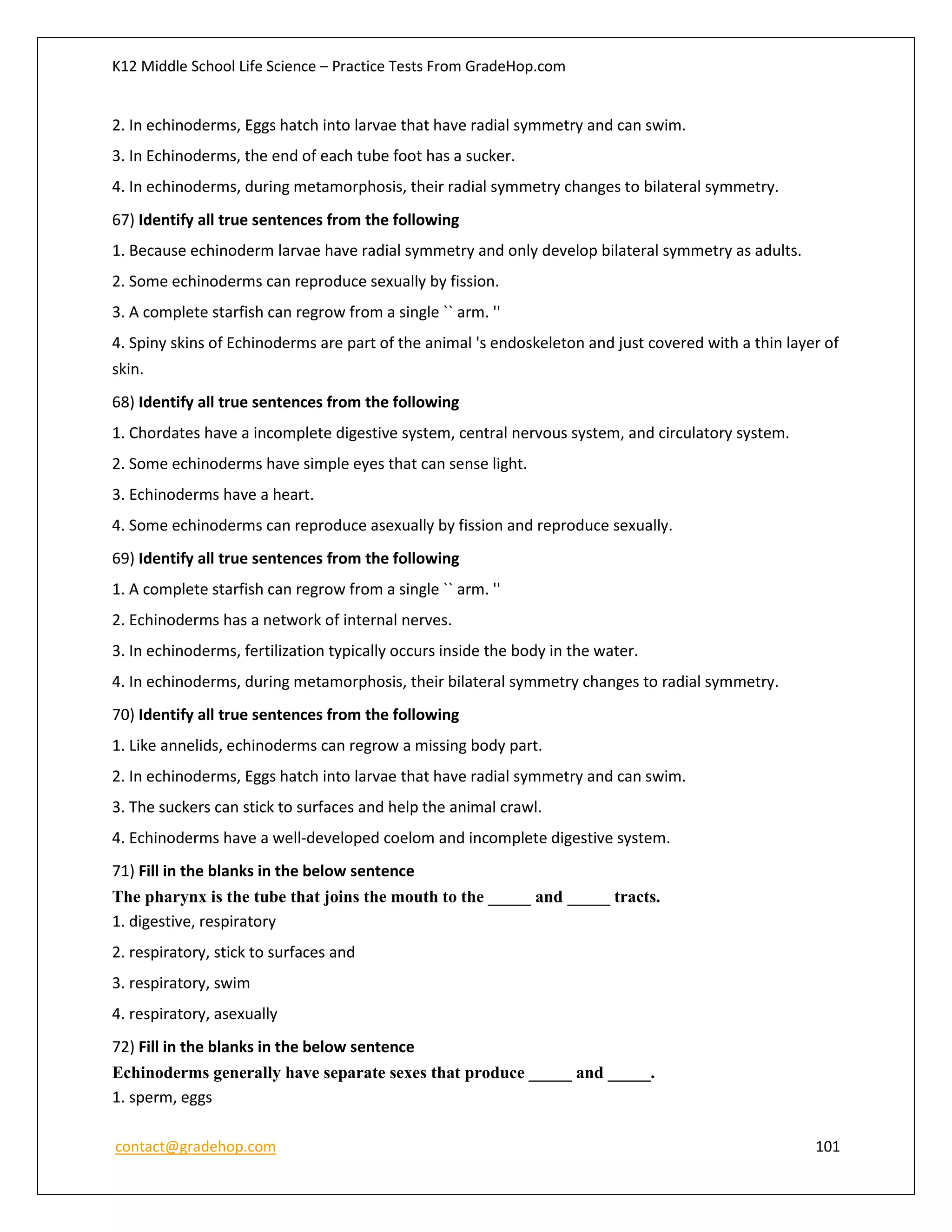 K12 Middle School Life Science – Practice Tests From GradeHop.com
contact@gradehop.com 101
2. In echinoderms, Eggs hatch into larvae that have radial symmetry and can swim.
3. In Echinoderms, the end of each tube foot has a sucker.
4. In echinoderms, during metamorphosis, their radial symmetry changes to bilateral symmetry.
67) Identify all true sentences from the following
1. Because echinoderm larvae have radial symmetry and only develop bilateral symmetry as adults.
2. Some echinoderms can reproduce sexually by fission.
3. A complete starfish can regrow from a single `` arm. ''
4. Spiny skins of Echinoderms are part of the animal 's endoskeleton and just covered with a thin layer of
skin.
68) Identify all true sentences from the following
1. Chordates have a incomplete digestive system, central nervous system, and circulatory system.
2. Some echinoderms have simple eyes that can sense light.
3. Echinoderms have a heart.
4. Some echinoderms can reproduce asexually by fission and reproduce sexually.
69) Identify all true sentences from the following
1. A complete starfish can regrow from a single `` arm. ''
2. Echinoderms has a network of internal nerves.
3. In echinoderms, fertilization typically occurs inside the body in the water.
4. In echinoderms, during metamorphosis, their bilateral symmetry changes to radial symmetry.
70) Identify all true sentences from the following
1. Like annelids, echinoderms can regrow a missing body part.
2. In echinoderms, Eggs hatch into larvae that have radial symmetry and can swim.
3. The suckers can stick to surfaces and help the animal crawl.
4. Echinoderms have a well-developed coelom and incomplete digestive system.
71) Fill in the blanks in the below sentence
The pharynx is the tube that joins the mouth to the _____ and _____ tracts.
1. digestive, respiratory
2. respiratory, stick to surfaces and
3. respiratory, swim
4. respiratory, asexually
72) Fill in the blanks in the below sentence
Echinoderms generally have separate sexes that produce _____ and _____.
1. sperm, eggs
 
