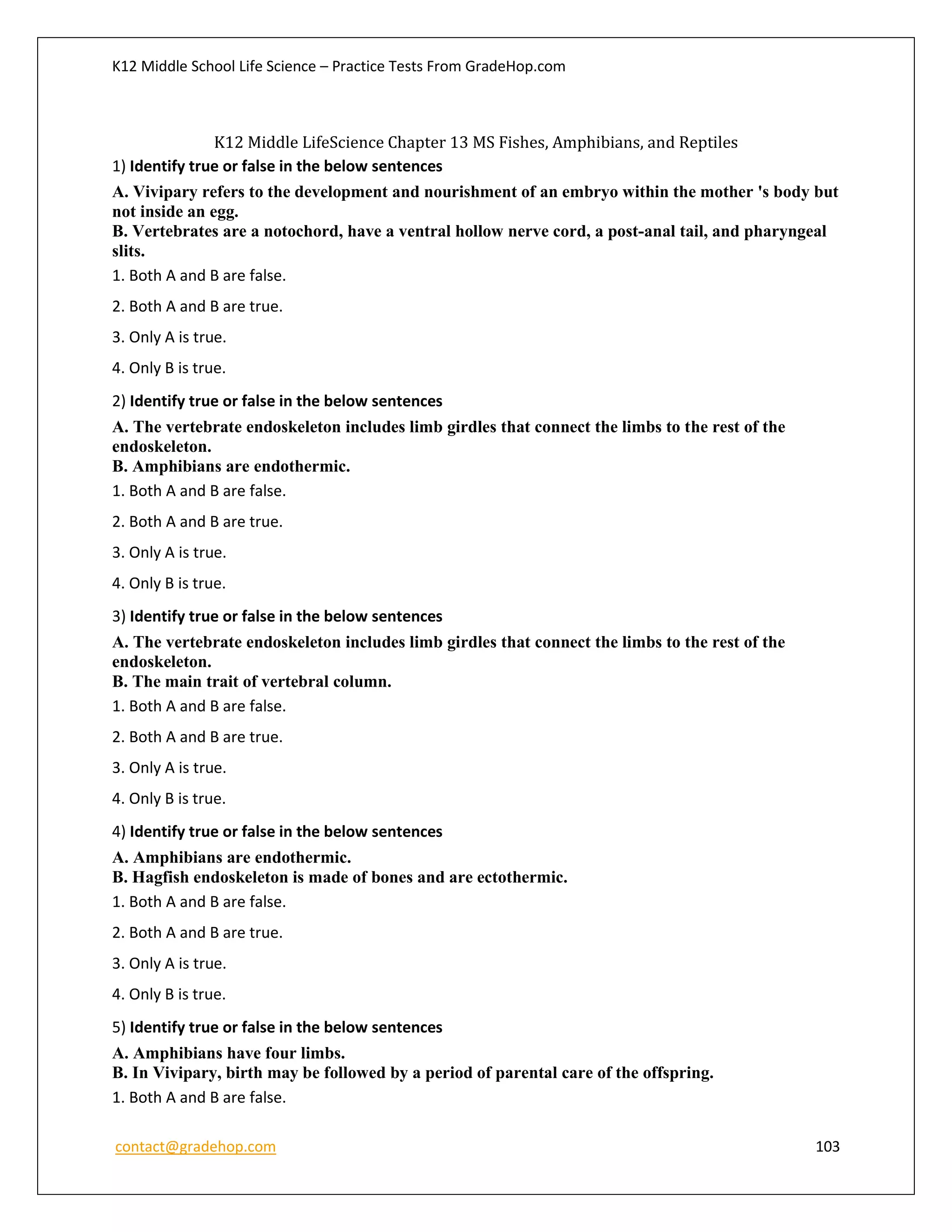 K12 Middle School Life Science – Practice Tests From GradeHop.com
contact@gradehop.com 103
K12 Middle LifeScience Chapter 13 MS Fishes, Amphibians, and Reptiles
1) Identify true or false in the below sentences
A. Vivipary refers to the development and nourishment of an embryo within the mother 's body but
not inside an egg.
B. Vertebrates are a notochord, have a ventral hollow nerve cord, a post-anal tail, and pharyngeal
slits.
1. Both A and B are false.
2. Both A and B are true.
3. Only A is true.
4. Only B is true.
2) Identify true or false in the below sentences
A. The vertebrate endoskeleton includes limb girdles that connect the limbs to the rest of the
endoskeleton.
B. Amphibians are endothermic.
1. Both A and B are false.
2. Both A and B are true.
3. Only A is true.
4. Only B is true.
3) Identify true or false in the below sentences
A. The vertebrate endoskeleton includes limb girdles that connect the limbs to the rest of the
endoskeleton.
B. The main trait of vertebral column.
1. Both A and B are false.
2. Both A and B are true.
3. Only A is true.
4. Only B is true.
4) Identify true or false in the below sentences
A. Amphibians are endothermic.
B. Hagfish endoskeleton is made of bones and are ectothermic.
1. Both A and B are false.
2. Both A and B are true.
3. Only A is true.
4. Only B is true.
5) Identify true or false in the below sentences
A. Amphibians have four limbs.
B. In Vivipary, birth may be followed by a period of parental care of the offspring.
1. Both A and B are false.
 