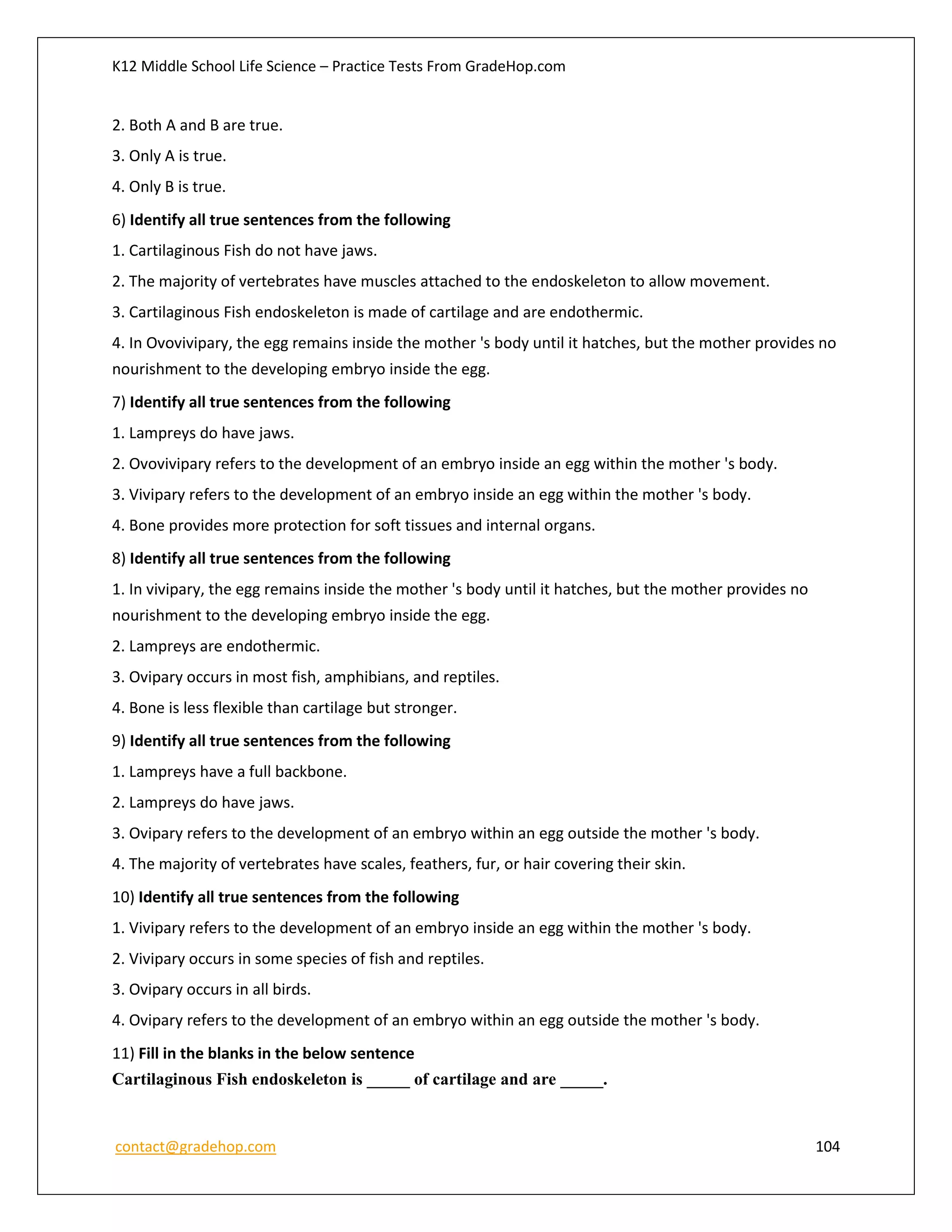 K12 Middle School Life Science – Practice Tests From GradeHop.com
contact@gradehop.com 104
2. Both A and B are true.
3. Only A is true.
4. Only B is true.
6) Identify all true sentences from the following
1. Cartilaginous Fish do not have jaws.
2. The majority of vertebrates have muscles attached to the endoskeleton to allow movement.
3. Cartilaginous Fish endoskeleton is made of cartilage and are endothermic.
4. In Ovovivipary, the egg remains inside the mother 's body until it hatches, but the mother provides no
nourishment to the developing embryo inside the egg.
7) Identify all true sentences from the following
1. Lampreys do have jaws.
2. Ovovivipary refers to the development of an embryo inside an egg within the mother 's body.
3. Vivipary refers to the development of an embryo inside an egg within the mother 's body.
4. Bone provides more protection for soft tissues and internal organs.
8) Identify all true sentences from the following
1. In vivipary, the egg remains inside the mother 's body until it hatches, but the mother provides no
nourishment to the developing embryo inside the egg.
2. Lampreys are endothermic.
3. Ovipary occurs in most fish, amphibians, and reptiles.
4. Bone is less flexible than cartilage but stronger.
9) Identify all true sentences from the following
1. Lampreys have a full backbone.
2. Lampreys do have jaws.
3. Ovipary refers to the development of an embryo within an egg outside the mother 's body.
4. The majority of vertebrates have scales, feathers, fur, or hair covering their skin.
10) Identify all true sentences from the following
1. Vivipary refers to the development of an embryo inside an egg within the mother 's body.
2. Vivipary occurs in some species of fish and reptiles.
3. Ovipary occurs in all birds.
4. Ovipary refers to the development of an embryo within an egg outside the mother 's body.
11) Fill in the blanks in the below sentence
Cartilaginous Fish endoskeleton is _____ of cartilage and are _____.
 