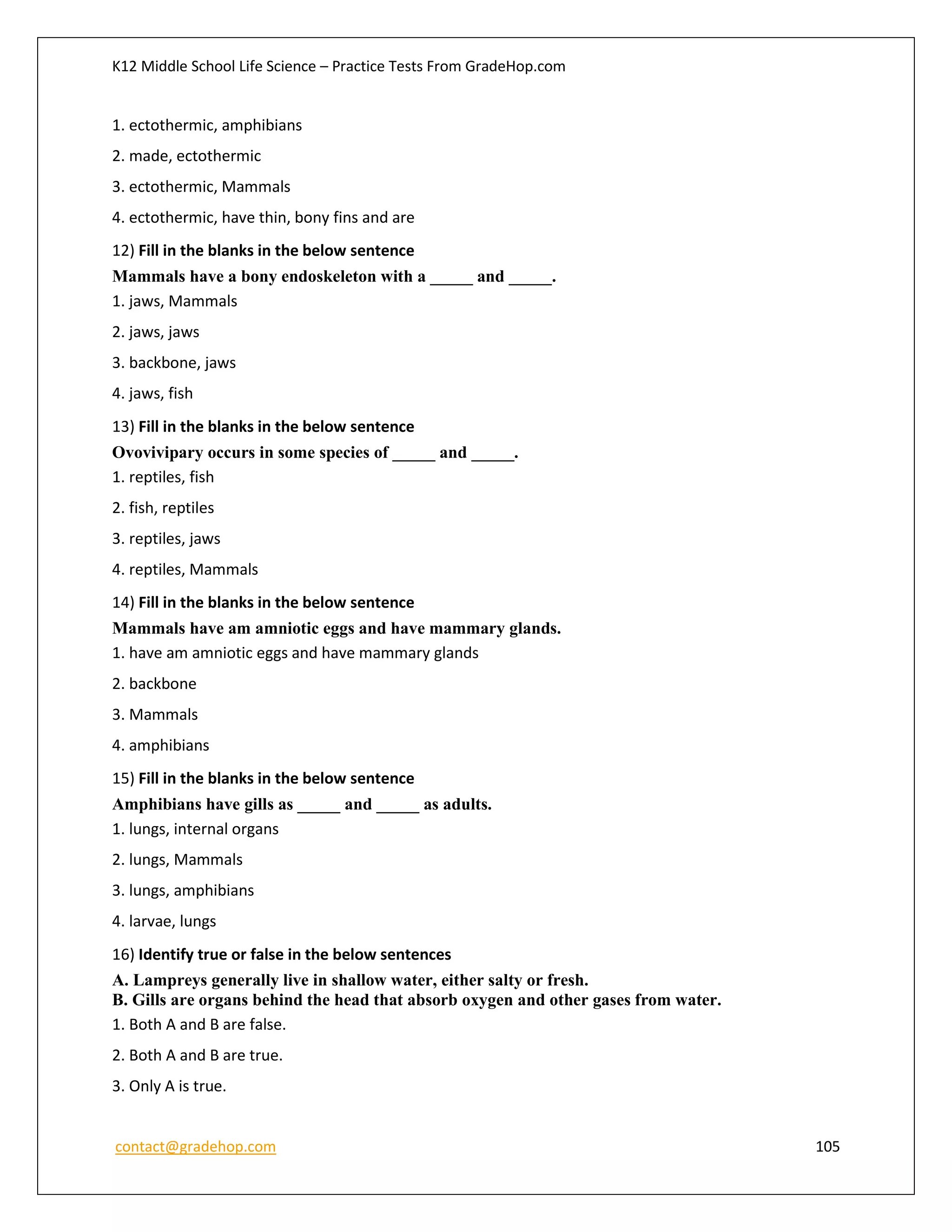 K12 Middle School Life Science – Practice Tests From GradeHop.com
contact@gradehop.com 105
1. ectothermic, amphibians
2. made, ectothermic
3. ectothermic, Mammals
4. ectothermic, have thin, bony fins and are
12) Fill in the blanks in the below sentence
Mammals have a bony endoskeleton with a _____ and _____.
1. jaws, Mammals
2. jaws, jaws
3. backbone, jaws
4. jaws, fish
13) Fill in the blanks in the below sentence
Ovovivipary occurs in some species of _____ and _____.
1. reptiles, fish
2. fish, reptiles
3. reptiles, jaws
4. reptiles, Mammals
14) Fill in the blanks in the below sentence
Mammals have am amniotic eggs and have mammary glands.
1. have am amniotic eggs and have mammary glands
2. backbone
3. Mammals
4. amphibians
15) Fill in the blanks in the below sentence
Amphibians have gills as _____ and _____ as adults.
1. lungs, internal organs
2. lungs, Mammals
3. lungs, amphibians
4. larvae, lungs
16) Identify true or false in the below sentences
A. Lampreys generally live in shallow water, either salty or fresh.
B. Gills are organs behind the head that absorb oxygen and other gases from water.
1. Both A and B are false.
2. Both A and B are true.
3. Only A is true.
 