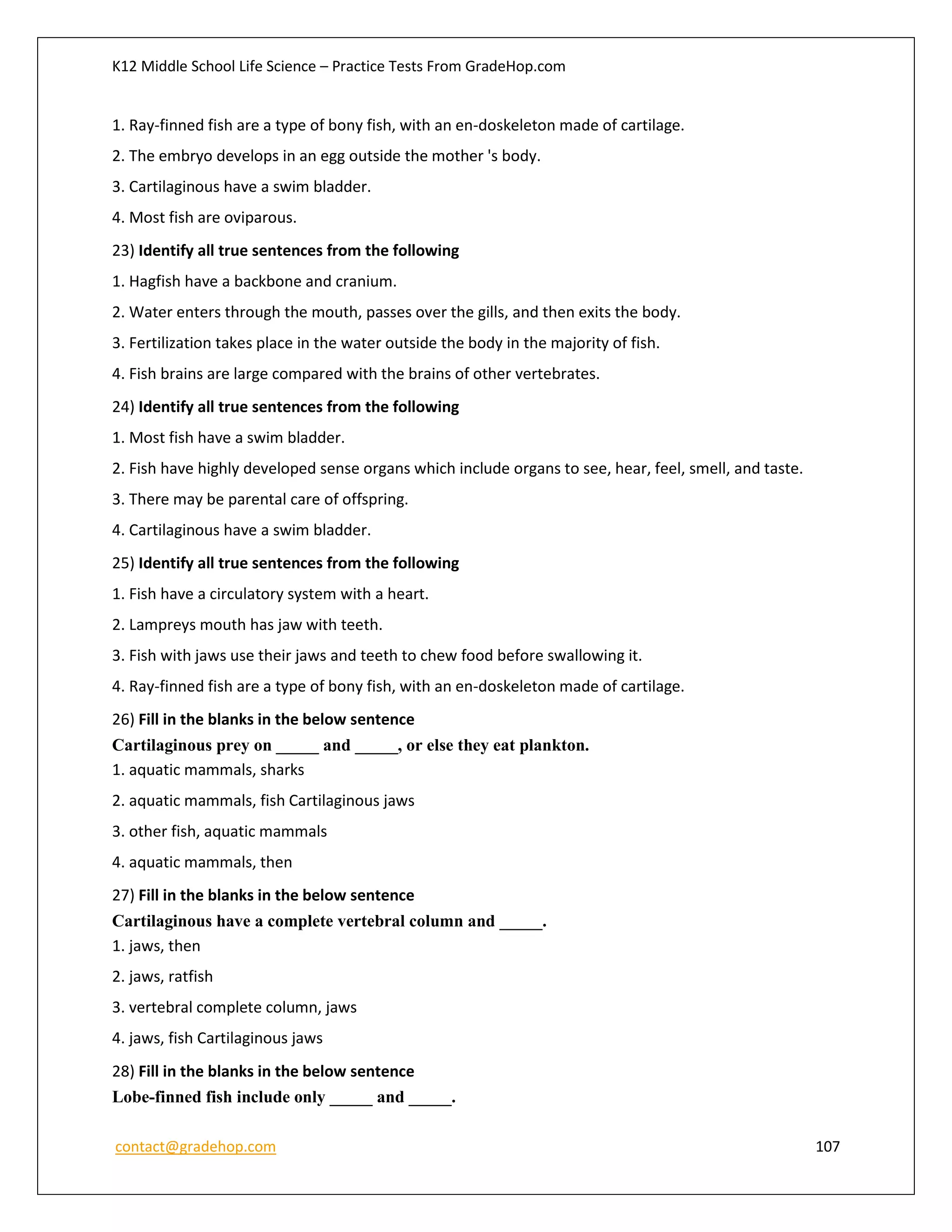 K12 Middle School Life Science – Practice Tests From GradeHop.com
contact@gradehop.com 107
1. Ray-finned fish are a type of bony fish, with an en-doskeleton made of cartilage.
2. The embryo develops in an egg outside the mother 's body.
3. Cartilaginous have a swim bladder.
4. Most fish are oviparous.
23) Identify all true sentences from the following
1. Hagfish have a backbone and cranium.
2. Water enters through the mouth, passes over the gills, and then exits the body.
3. Fertilization takes place in the water outside the body in the majority of fish.
4. Fish brains are large compared with the brains of other vertebrates.
24) Identify all true sentences from the following
1. Most fish have a swim bladder.
2. Fish have highly developed sense organs which include organs to see, hear, feel, smell, and taste.
3. There may be parental care of offspring.
4. Cartilaginous have a swim bladder.
25) Identify all true sentences from the following
1. Fish have a circulatory system with a heart.
2. Lampreys mouth has jaw with teeth.
3. Fish with jaws use their jaws and teeth to chew food before swallowing it.
4. Ray-finned fish are a type of bony fish, with an en-doskeleton made of cartilage.
26) Fill in the blanks in the below sentence
Cartilaginous prey on _____ and _____, or else they eat plankton.
1. aquatic mammals, sharks
2. aquatic mammals, fish Cartilaginous jaws
3. other fish, aquatic mammals
4. aquatic mammals, then
27) Fill in the blanks in the below sentence
Cartilaginous have a complete vertebral column and _____.
1. jaws, then
2. jaws, ratfish
3. vertebral complete column, jaws
4. jaws, fish Cartilaginous jaws
28) Fill in the blanks in the below sentence
Lobe-finned fish include only _____ and _____.
 