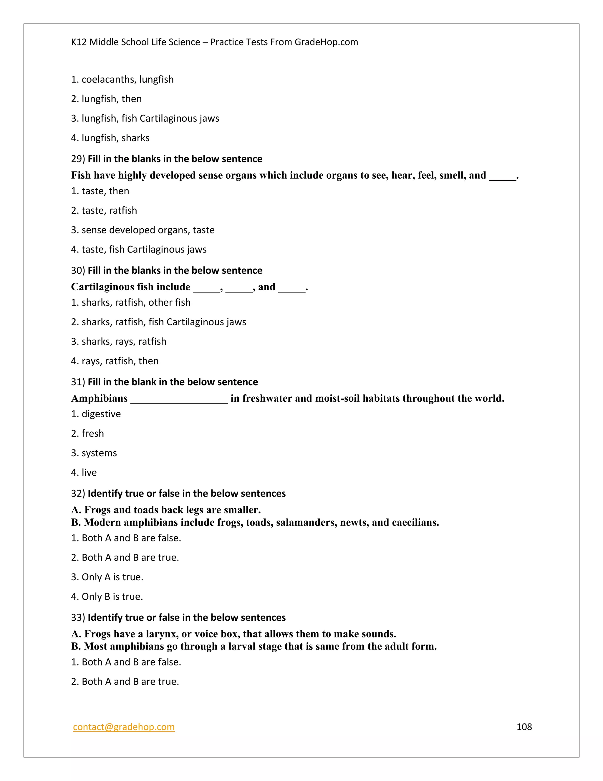 K12 Middle School Life Science – Practice Tests From GradeHop.com
contact@gradehop.com 108
1. coelacanths, lungfish
2. lungfish, then
3. lungfish, fish Cartilaginous jaws
4. lungfish, sharks
29) Fill in the blanks in the below sentence
Fish have highly developed sense organs which include organs to see, hear, feel, smell, and _____.
1. taste, then
2. taste, ratfish
3. sense developed organs, taste
4. taste, fish Cartilaginous jaws
30) Fill in the blanks in the below sentence
Cartilaginous fish include _____, _____, and _____.
1. sharks, ratfish, other fish
2. sharks, ratfish, fish Cartilaginous jaws
3. sharks, rays, ratfish
4. rays, ratfish, then
31) Fill in the blank in the below sentence
Amphibians __________________ in freshwater and moist-soil habitats throughout the world.
1. digestive
2. fresh
3. systems
4. live
32) Identify true or false in the below sentences
A. Frogs and toads back legs are smaller.
B. Modern amphibians include frogs, toads, salamanders, newts, and caecilians.
1. Both A and B are false.
2. Both A and B are true.
3. Only A is true.
4. Only B is true.
33) Identify true or false in the below sentences
A. Frogs have a larynx, or voice box, that allows them to make sounds.
B. Most amphibians go through a larval stage that is same from the adult form.
1. Both A and B are false.
2. Both A and B are true.
 