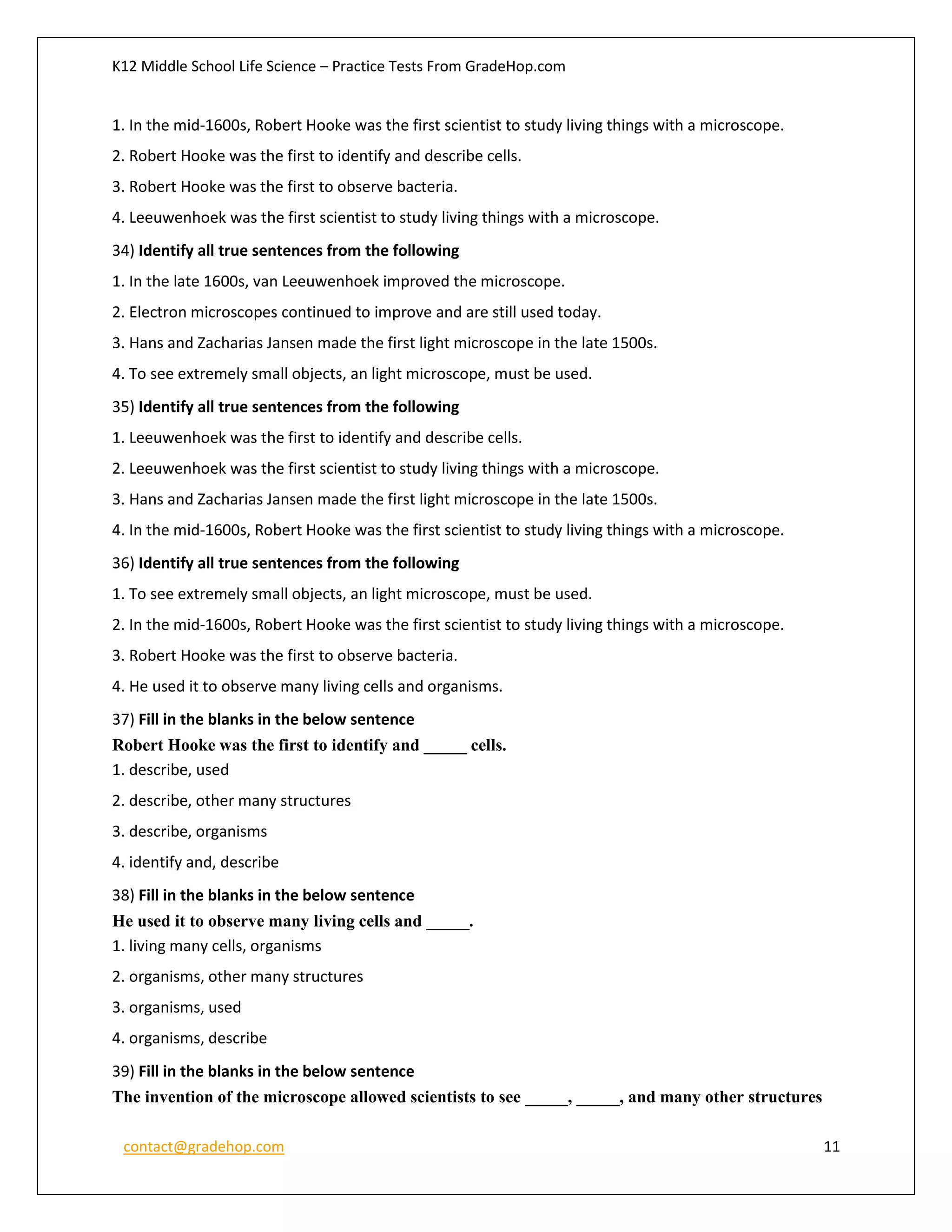 K12 Middle School Life Science – Practice Tests From GradeHop.com
contact@gradehop.com 11
1. In the mid-1600s, Robert Hooke was the first scientist to study living things with a microscope.
2. Robert Hooke was the first to identify and describe cells.
3. Robert Hooke was the first to observe bacteria.
4. Leeuwenhoek was the first scientist to study living things with a microscope.
34) Identify all true sentences from the following
1. In the late 1600s, van Leeuwenhoek improved the microscope.
2. Electron microscopes continued to improve and are still used today.
3. Hans and Zacharias Jansen made the first light microscope in the late 1500s.
4. To see extremely small objects, an light microscope, must be used.
35) Identify all true sentences from the following
1. Leeuwenhoek was the first to identify and describe cells.
2. Leeuwenhoek was the first scientist to study living things with a microscope.
3. Hans and Zacharias Jansen made the first light microscope in the late 1500s.
4. In the mid-1600s, Robert Hooke was the first scientist to study living things with a microscope.
36) Identify all true sentences from the following
1. To see extremely small objects, an light microscope, must be used.
2. In the mid-1600s, Robert Hooke was the first scientist to study living things with a microscope.
3. Robert Hooke was the first to observe bacteria.
4. He used it to observe many living cells and organisms.
37) Fill in the blanks in the below sentence
Robert Hooke was the first to identify and _____ cells.
1. describe, used
2. describe, other many structures
3. describe, organisms
4. identify and, describe
38) Fill in the blanks in the below sentence
He used it to observe many living cells and _____.
1. living many cells, organisms
2. organisms, other many structures
3. organisms, used
4. organisms, describe
39) Fill in the blanks in the below sentence
The invention of the microscope allowed scientists to see _____, _____, and many other structures
 