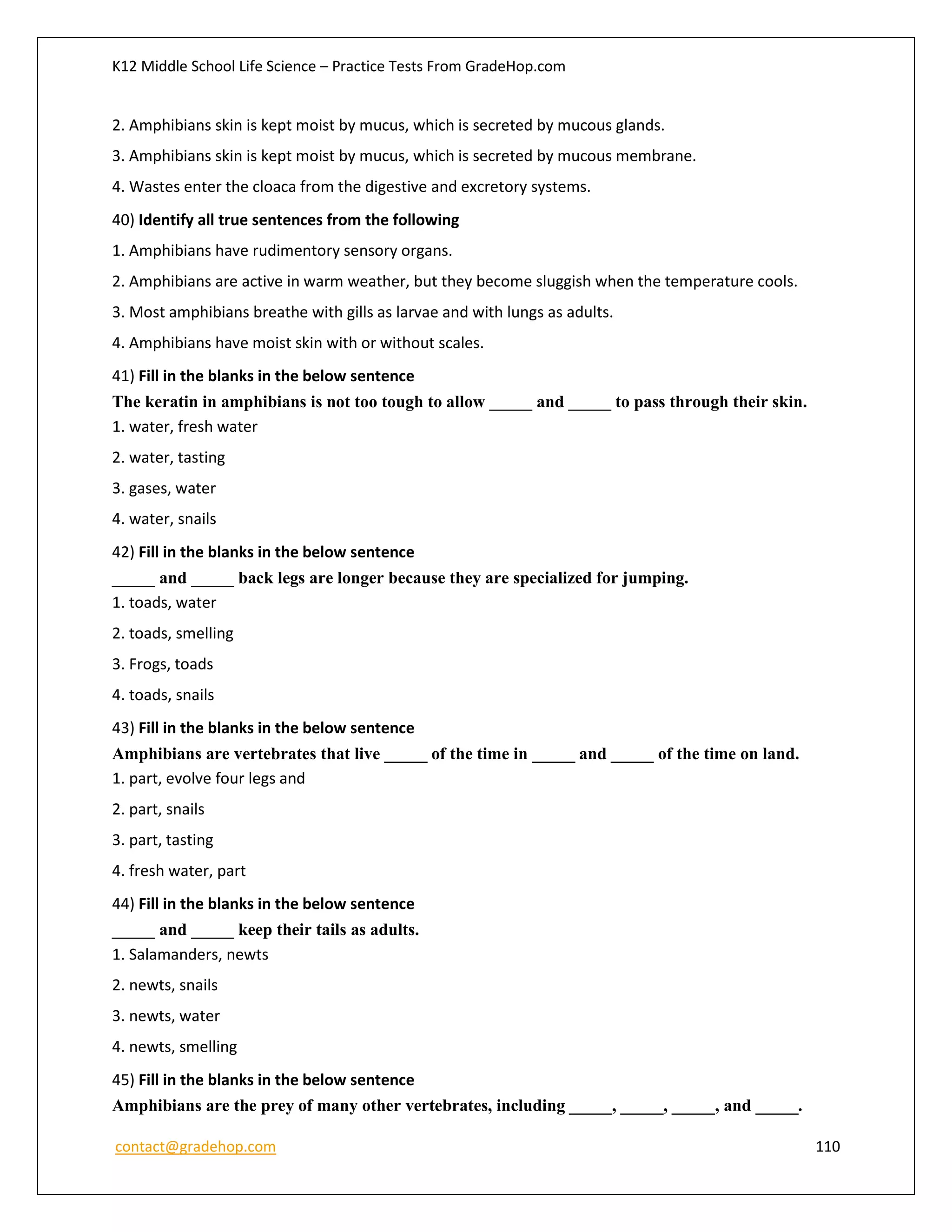 K12 Middle School Life Science – Practice Tests From GradeHop.com
contact@gradehop.com 110
2. Amphibians skin is kept moist by mucus, which is secreted by mucous glands.
3. Amphibians skin is kept moist by mucus, which is secreted by mucous membrane.
4. Wastes enter the cloaca from the digestive and excretory systems.
40) Identify all true sentences from the following
1. Amphibians have rudimentory sensory organs.
2. Amphibians are active in warm weather, but they become sluggish when the temperature cools.
3. Most amphibians breathe with gills as larvae and with lungs as adults.
4. Amphibians have moist skin with or without scales.
41) Fill in the blanks in the below sentence
The keratin in amphibians is not too tough to allow _____ and _____ to pass through their skin.
1. water, fresh water
2. water, tasting
3. gases, water
4. water, snails
42) Fill in the blanks in the below sentence
_____ and _____ back legs are longer because they are specialized for jumping.
1. toads, water
2. toads, smelling
3. Frogs, toads
4. toads, snails
43) Fill in the blanks in the below sentence
Amphibians are vertebrates that live _____ of the time in _____ and _____ of the time on land.
1. part, evolve four legs and
2. part, snails
3. part, tasting
4. fresh water, part
44) Fill in the blanks in the below sentence
_____ and _____ keep their tails as adults.
1. Salamanders, newts
2. newts, snails
3. newts, water
4. newts, smelling
45) Fill in the blanks in the below sentence
Amphibians are the prey of many other vertebrates, including _____, _____, _____, and _____.
 