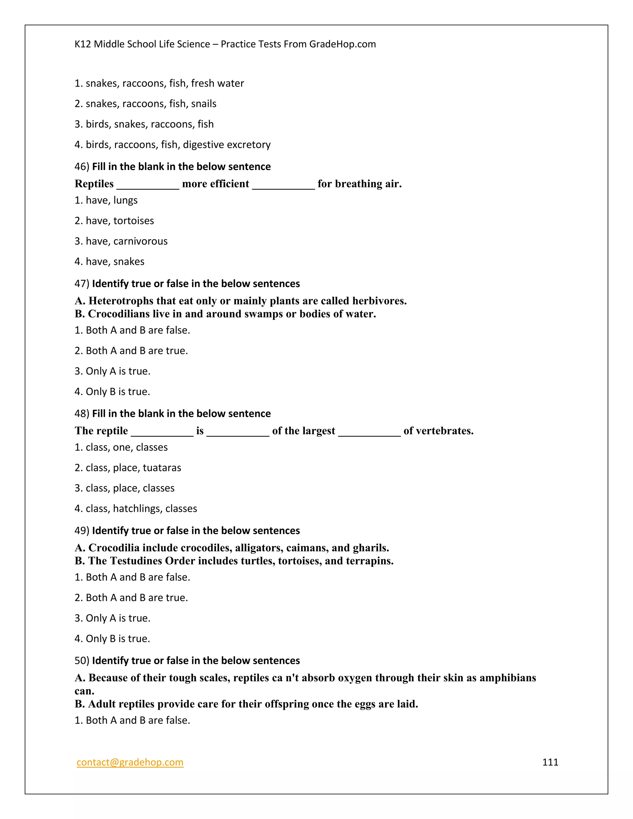 K12 Middle School Life Science – Practice Tests From GradeHop.com
contact@gradehop.com 111
1. snakes, raccoons, fish, fresh water
2. snakes, raccoons, fish, snails
3. birds, snakes, raccoons, fish
4. birds, raccoons, fish, digestive excretory
46) Fill in the blank in the below sentence
Reptiles ___________ more efficient ___________ for breathing air.
1. have, lungs
2. have, tortoises
3. have, carnivorous
4. have, snakes
47) Identify true or false in the below sentences
A. Heterotrophs that eat only or mainly plants are called herbivores.
B. Crocodilians live in and around swamps or bodies of water.
1. Both A and B are false.
2. Both A and B are true.
3. Only A is true.
4. Only B is true.
48) Fill in the blank in the below sentence
The reptile ___________ is ___________ of the largest ___________ of vertebrates.
1. class, one, classes
2. class, place, tuataras
3. class, place, classes
4. class, hatchlings, classes
49) Identify true or false in the below sentences
A. Crocodilia include crocodiles, alligators, caimans, and gharils.
B. The Testudines Order includes turtles, tortoises, and terrapins.
1. Both A and B are false.
2. Both A and B are true.
3. Only A is true.
4. Only B is true.
50) Identify true or false in the below sentences
A. Because of their tough scales, reptiles ca n't absorb oxygen through their skin as amphibians
can.
B. Adult reptiles provide care for their offspring once the eggs are laid.
1. Both A and B are false.
 