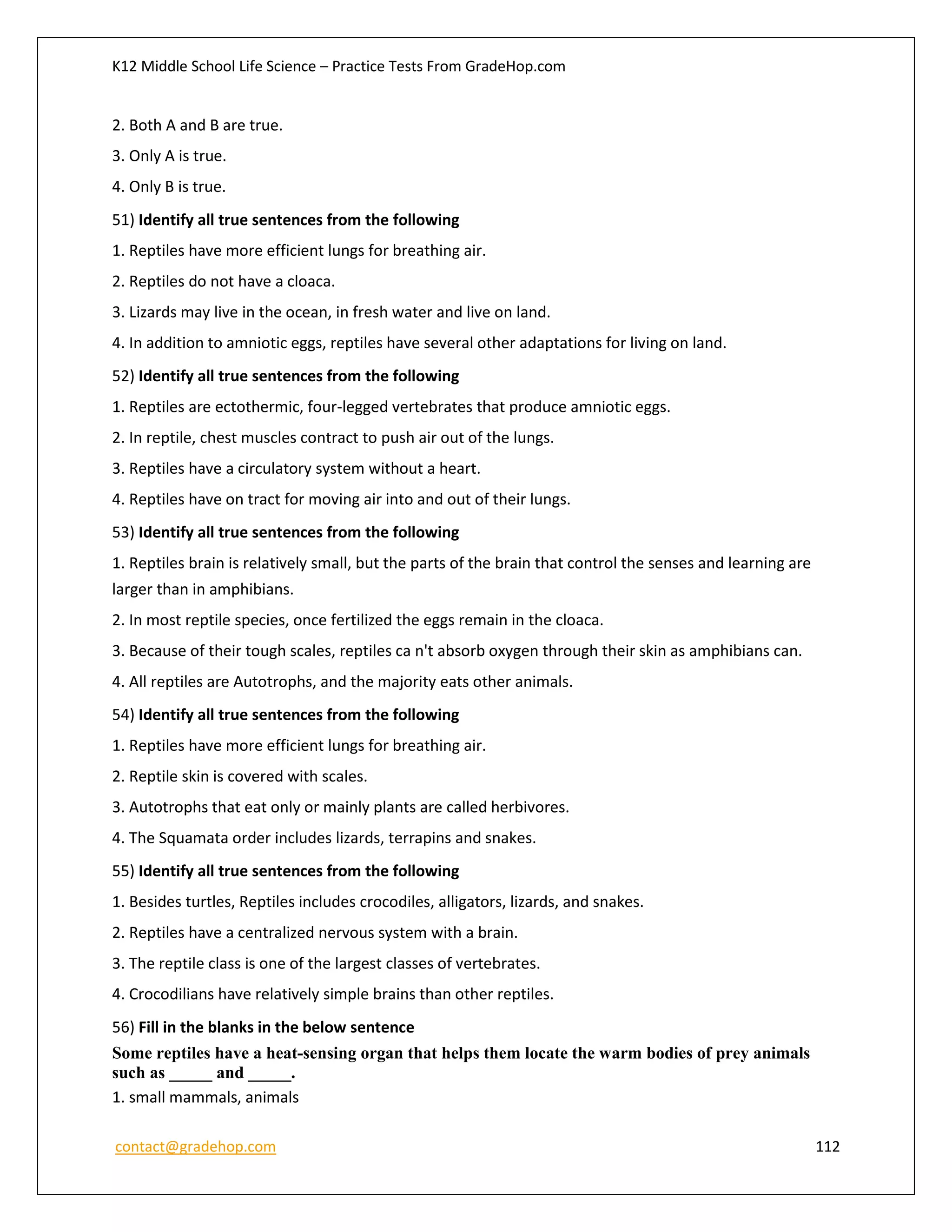 K12 Middle School Life Science – Practice Tests From GradeHop.com
contact@gradehop.com 112
2. Both A and B are true.
3. Only A is true.
4. Only B is true.
51) Identify all true sentences from the following
1. Reptiles have more efficient lungs for breathing air.
2. Reptiles do not have a cloaca.
3. Lizards may live in the ocean, in fresh water and live on land.
4. In addition to amniotic eggs, reptiles have several other adaptations for living on land.
52) Identify all true sentences from the following
1. Reptiles are ectothermic, four-legged vertebrates that produce amniotic eggs.
2. In reptile, chest muscles contract to push air out of the lungs.
3. Reptiles have a circulatory system without a heart.
4. Reptiles have on tract for moving air into and out of their lungs.
53) Identify all true sentences from the following
1. Reptiles brain is relatively small, but the parts of the brain that control the senses and learning are
larger than in amphibians.
2. In most reptile species, once fertilized the eggs remain in the cloaca.
3. Because of their tough scales, reptiles ca n't absorb oxygen through their skin as amphibians can.
4. All reptiles are Autotrophs, and the majority eats other animals.
54) Identify all true sentences from the following
1. Reptiles have more efficient lungs for breathing air.
2. Reptile skin is covered with scales.
3. Autotrophs that eat only or mainly plants are called herbivores.
4. The Squamata order includes lizards, terrapins and snakes.
55) Identify all true sentences from the following
1. Besides turtles, Reptiles includes crocodiles, alligators, lizards, and snakes.
2. Reptiles have a centralized nervous system with a brain.
3. The reptile class is one of the largest classes of vertebrates.
4. Crocodilians have relatively simple brains than other reptiles.
56) Fill in the blanks in the below sentence
Some reptiles have a heat-sensing organ that helps them locate the warm bodies of prey animals
such as _____ and _____.
1. small mammals, animals
 