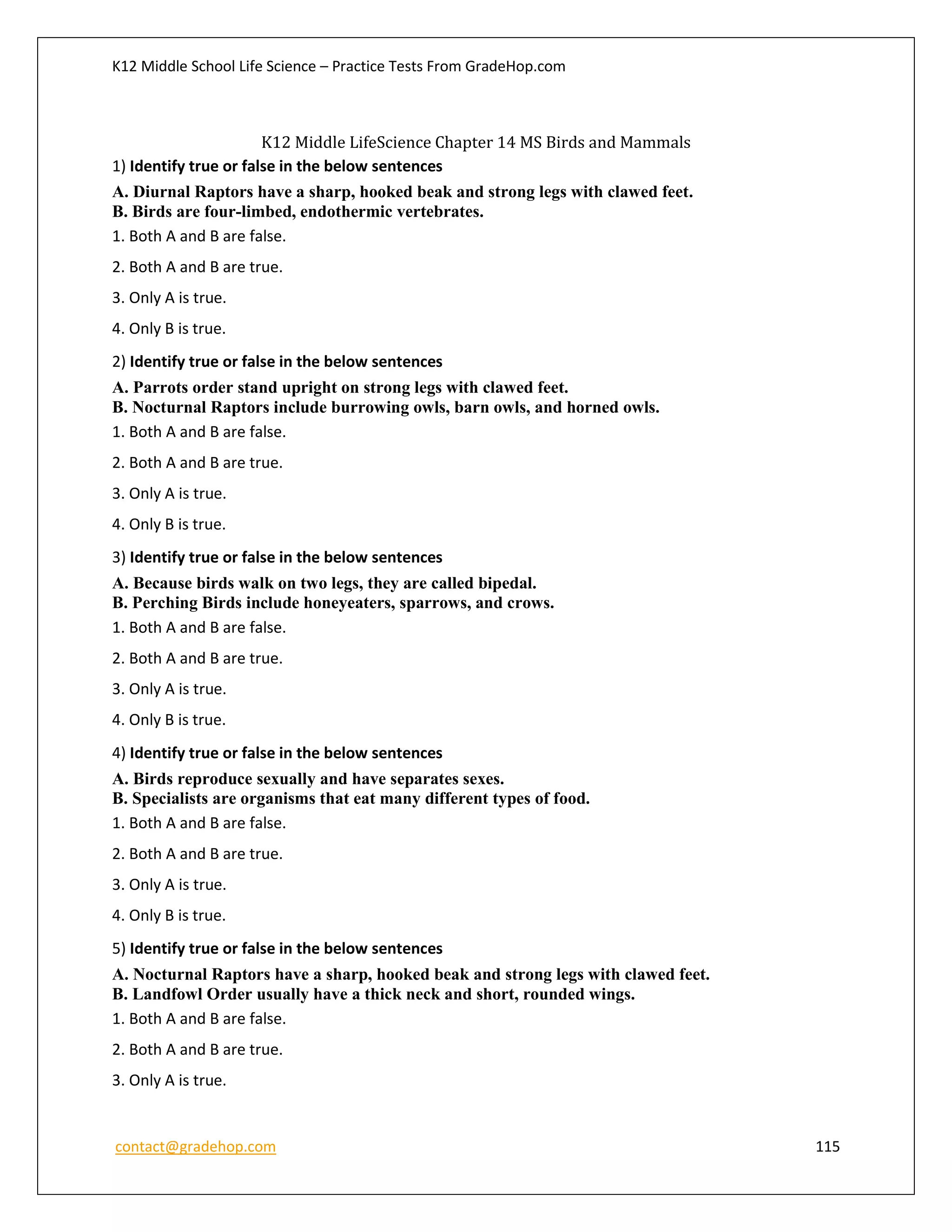 K12 Middle School Life Science – Practice Tests From GradeHop.com
contact@gradehop.com 115
K12 Middle LifeScience Chapter 14 MS Birds and Mammals
1) Identify true or false in the below sentences
A. Diurnal Raptors have a sharp, hooked beak and strong legs with clawed feet.
B. Birds are four-limbed, endothermic vertebrates.
1. Both A and B are false.
2. Both A and B are true.
3. Only A is true.
4. Only B is true.
2) Identify true or false in the below sentences
A. Parrots order stand upright on strong legs with clawed feet.
B. Nocturnal Raptors include burrowing owls, barn owls, and horned owls.
1. Both A and B are false.
2. Both A and B are true.
3. Only A is true.
4. Only B is true.
3) Identify true or false in the below sentences
A. Because birds walk on two legs, they are called bipedal.
B. Perching Birds include honeyeaters, sparrows, and crows.
1. Both A and B are false.
2. Both A and B are true.
3. Only A is true.
4. Only B is true.
4) Identify true or false in the below sentences
A. Birds reproduce sexually and have separates sexes.
B. Specialists are organisms that eat many different types of food.
1. Both A and B are false.
2. Both A and B are true.
3. Only A is true.
4. Only B is true.
5) Identify true or false in the below sentences
A. Nocturnal Raptors have a sharp, hooked beak and strong legs with clawed feet.
B. Landfowl Order usually have a thick neck and short, rounded wings.
1. Both A and B are false.
2. Both A and B are true.
3. Only A is true.
 