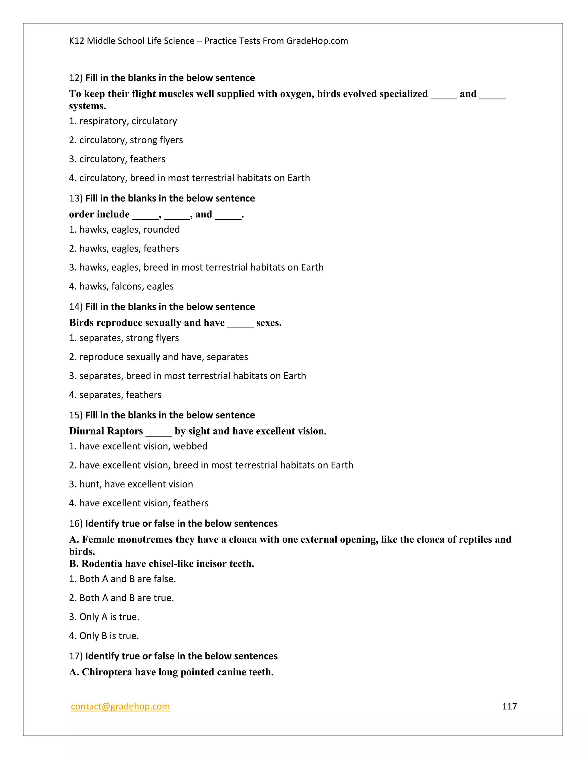 K12 Middle School Life Science – Practice Tests From GradeHop.com
contact@gradehop.com 117
12) Fill in the blanks in the below sentence
To keep their flight muscles well supplied with oxygen, birds evolved specialized _____ and _____
systems.
1. respiratory, circulatory
2. circulatory, strong flyers
3. circulatory, feathers
4. circulatory, breed in most terrestrial habitats on Earth
13) Fill in the blanks in the below sentence
order include _____, _____, and _____.
1. hawks, eagles, rounded
2. hawks, eagles, feathers
3. hawks, eagles, breed in most terrestrial habitats on Earth
4. hawks, falcons, eagles
14) Fill in the blanks in the below sentence
Birds reproduce sexually and have _____ sexes.
1. separates, strong flyers
2. reproduce sexually and have, separates
3. separates, breed in most terrestrial habitats on Earth
4. separates, feathers
15) Fill in the blanks in the below sentence
Diurnal Raptors _____ by sight and have excellent vision.
1. have excellent vision, webbed
2. have excellent vision, breed in most terrestrial habitats on Earth
3. hunt, have excellent vision
4. have excellent vision, feathers
16) Identify true or false in the below sentences
A. Female monotremes they have a cloaca with one external opening, like the cloaca of reptiles and
birds.
B. Rodentia have chisel-like incisor teeth.
1. Both A and B are false.
2. Both A and B are true.
3. Only A is true.
4. Only B is true.
17) Identify true or false in the below sentences
A. Chiroptera have long pointed canine teeth.
 