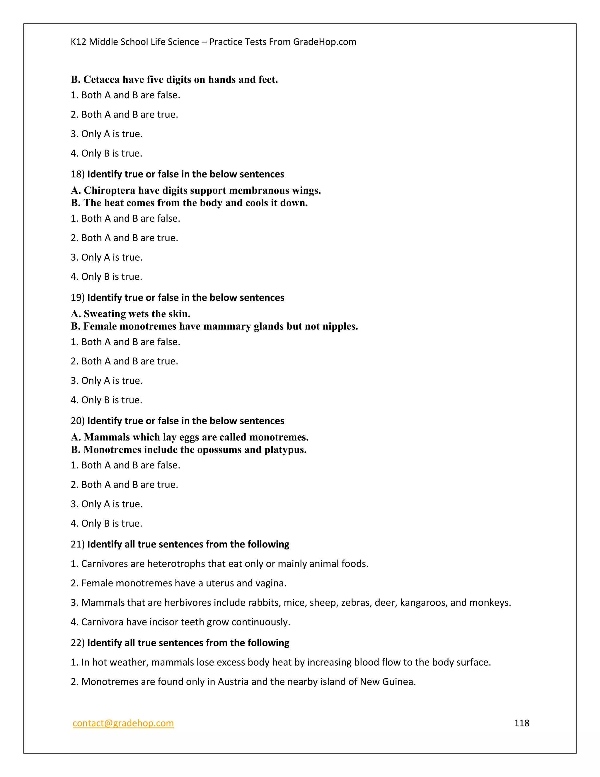 K12 Middle School Life Science – Practice Tests From GradeHop.com
contact@gradehop.com 118
B. Cetacea have five digits on hands and feet.
1. Both A and B are false.
2. Both A and B are true.
3. Only A is true.
4. Only B is true.
18) Identify true or false in the below sentences
A. Chiroptera have digits support membranous wings.
B. The heat comes from the body and cools it down.
1. Both A and B are false.
2. Both A and B are true.
3. Only A is true.
4. Only B is true.
19) Identify true or false in the below sentences
A. Sweating wets the skin.
B. Female monotremes have mammary glands but not nipples.
1. Both A and B are false.
2. Both A and B are true.
3. Only A is true.
4. Only B is true.
20) Identify true or false in the below sentences
A. Mammals which lay eggs are called monotremes.
B. Monotremes include the opossums and platypus.
1. Both A and B are false.
2. Both A and B are true.
3. Only A is true.
4. Only B is true.
21) Identify all true sentences from the following
1. Carnivores are heterotrophs that eat only or mainly animal foods.
2. Female monotremes have a uterus and vagina.
3. Mammals that are herbivores include rabbits, mice, sheep, zebras, deer, kangaroos, and monkeys.
4. Carnivora have incisor teeth grow continuously.
22) Identify all true sentences from the following
1. In hot weather, mammals lose excess body heat by increasing blood flow to the body surface.
2. Monotremes are found only in Austria and the nearby island of New Guinea.
 