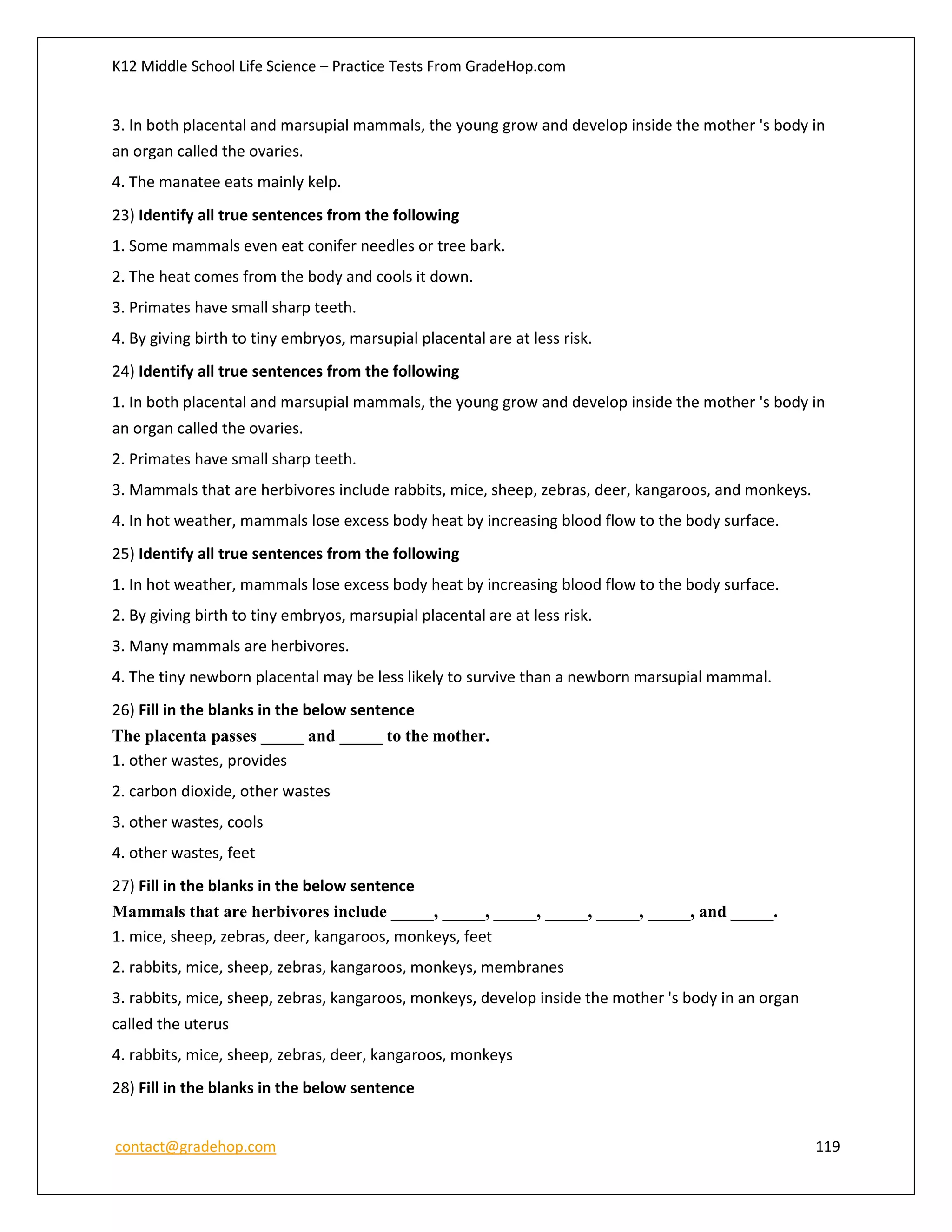 K12 Middle School Life Science – Practice Tests From GradeHop.com
contact@gradehop.com 119
3. In both placental and marsupial mammals, the young grow and develop inside the mother 's body in
an organ called the ovaries.
4. The manatee eats mainly kelp.
23) Identify all true sentences from the following
1. Some mammals even eat conifer needles or tree bark.
2. The heat comes from the body and cools it down.
3. Primates have small sharp teeth.
4. By giving birth to tiny embryos, marsupial placental are at less risk.
24) Identify all true sentences from the following
1. In both placental and marsupial mammals, the young grow and develop inside the mother 's body in
an organ called the ovaries.
2. Primates have small sharp teeth.
3. Mammals that are herbivores include rabbits, mice, sheep, zebras, deer, kangaroos, and monkeys.
4. In hot weather, mammals lose excess body heat by increasing blood flow to the body surface.
25) Identify all true sentences from the following
1. In hot weather, mammals lose excess body heat by increasing blood flow to the body surface.
2. By giving birth to tiny embryos, marsupial placental are at less risk.
3. Many mammals are herbivores.
4. The tiny newborn placental may be less likely to survive than a newborn marsupial mammal.
26) Fill in the blanks in the below sentence
The placenta passes _____ and _____ to the mother.
1. other wastes, provides
2. carbon dioxide, other wastes
3. other wastes, cools
4. other wastes, feet
27) Fill in the blanks in the below sentence
Mammals that are herbivores include _____, _____, _____, _____, _____, _____, and _____.
1. mice, sheep, zebras, deer, kangaroos, monkeys, feet
2. rabbits, mice, sheep, zebras, kangaroos, monkeys, membranes
3. rabbits, mice, sheep, zebras, kangaroos, monkeys, develop inside the mother 's body in an organ
called the uterus
4. rabbits, mice, sheep, zebras, deer, kangaroos, monkeys
28) Fill in the blanks in the below sentence
 