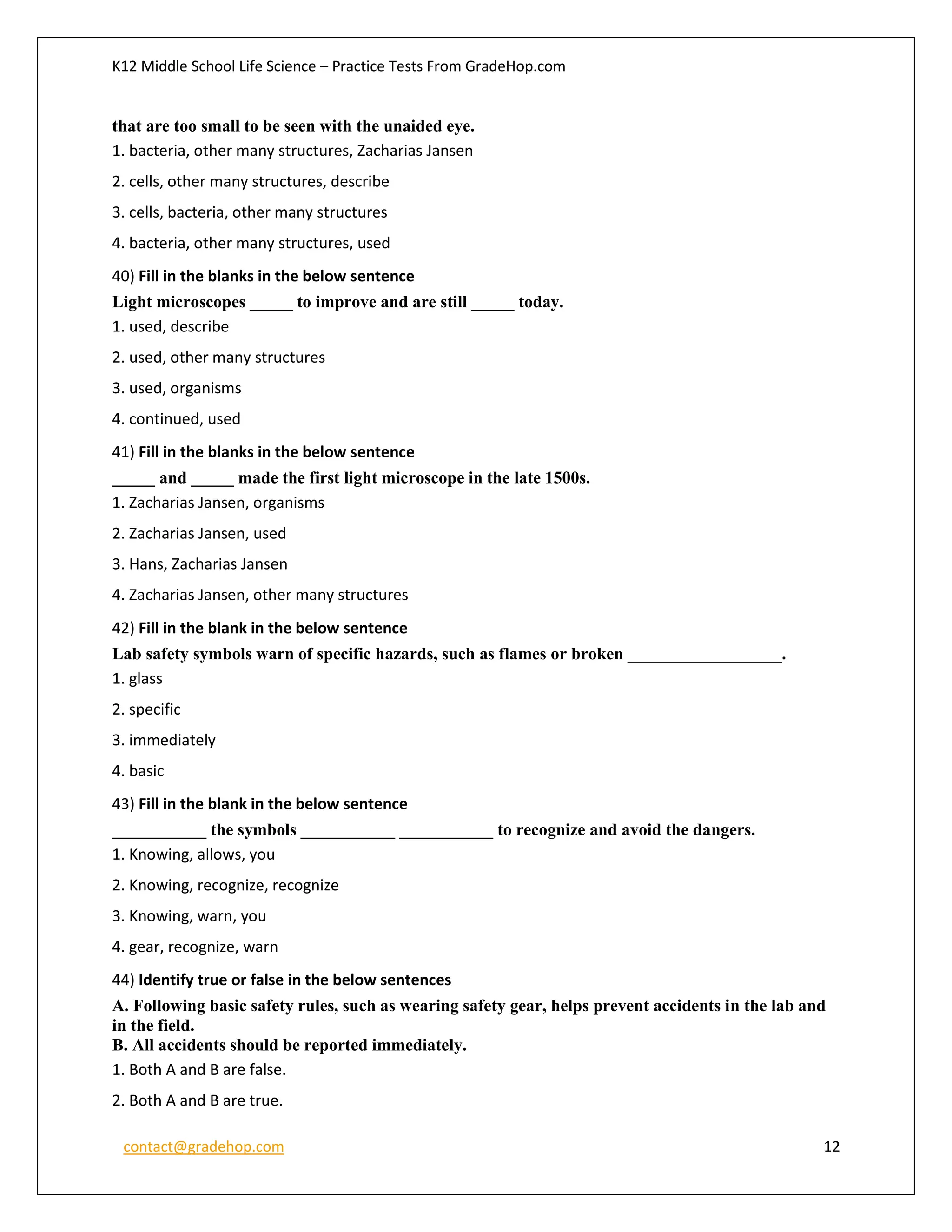 K12 Middle School Life Science – Practice Tests From GradeHop.com
contact@gradehop.com 12
that are too small to be seen with the unaided eye.
1. bacteria, other many structures, Zacharias Jansen
2. cells, other many structures, describe
3. cells, bacteria, other many structures
4. bacteria, other many structures, used
40) Fill in the blanks in the below sentence
Light microscopes _____ to improve and are still _____ today.
1. used, describe
2. used, other many structures
3. used, organisms
4. continued, used
41) Fill in the blanks in the below sentence
_____ and _____ made the first light microscope in the late 1500s.
1. Zacharias Jansen, organisms
2. Zacharias Jansen, used
3. Hans, Zacharias Jansen
4. Zacharias Jansen, other many structures
42) Fill in the blank in the below sentence
Lab safety symbols warn of specific hazards, such as flames or broken __________________.
1. glass
2. specific
3. immediately
4. basic
43) Fill in the blank in the below sentence
___________ the symbols ___________ ___________ to recognize and avoid the dangers.
1. Knowing, allows, you
2. Knowing, recognize, recognize
3. Knowing, warn, you
4. gear, recognize, warn
44) Identify true or false in the below sentences
A. Following basic safety rules, such as wearing safety gear, helps prevent accidents in the lab and
in the field.
B. All accidents should be reported immediately.
1. Both A and B are false.
2. Both A and B are true.
 