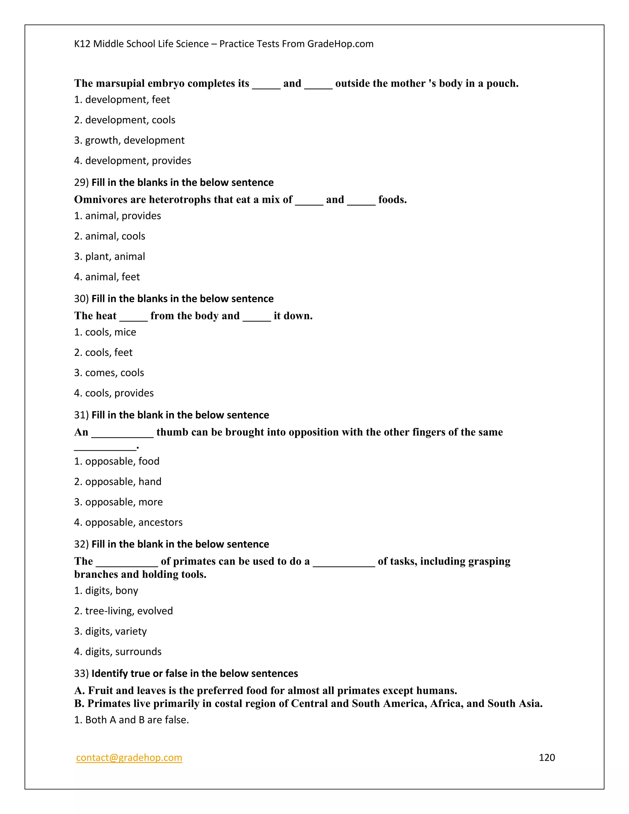 K12 Middle School Life Science – Practice Tests From GradeHop.com
contact@gradehop.com 120
The marsupial embryo completes its _____ and _____ outside the mother 's body in a pouch.
1. development, feet
2. development, cools
3. growth, development
4. development, provides
29) Fill in the blanks in the below sentence
Omnivores are heterotrophs that eat a mix of _____ and _____ foods.
1. animal, provides
2. animal, cools
3. plant, animal
4. animal, feet
30) Fill in the blanks in the below sentence
The heat _____ from the body and _____ it down.
1. cools, mice
2. cools, feet
3. comes, cools
4. cools, provides
31) Fill in the blank in the below sentence
An ___________ thumb can be brought into opposition with the other fingers of the same
___________.
1. opposable, food
2. opposable, hand
3. opposable, more
4. opposable, ancestors
32) Fill in the blank in the below sentence
The ___________ of primates can be used to do a ___________ of tasks, including grasping
branches and holding tools.
1. digits, bony
2. tree-living, evolved
3. digits, variety
4. digits, surrounds
33) Identify true or false in the below sentences
A. Fruit and leaves is the preferred food for almost all primates except humans.
B. Primates live primarily in costal region of Central and South America, Africa, and South Asia.
1. Both A and B are false.
 