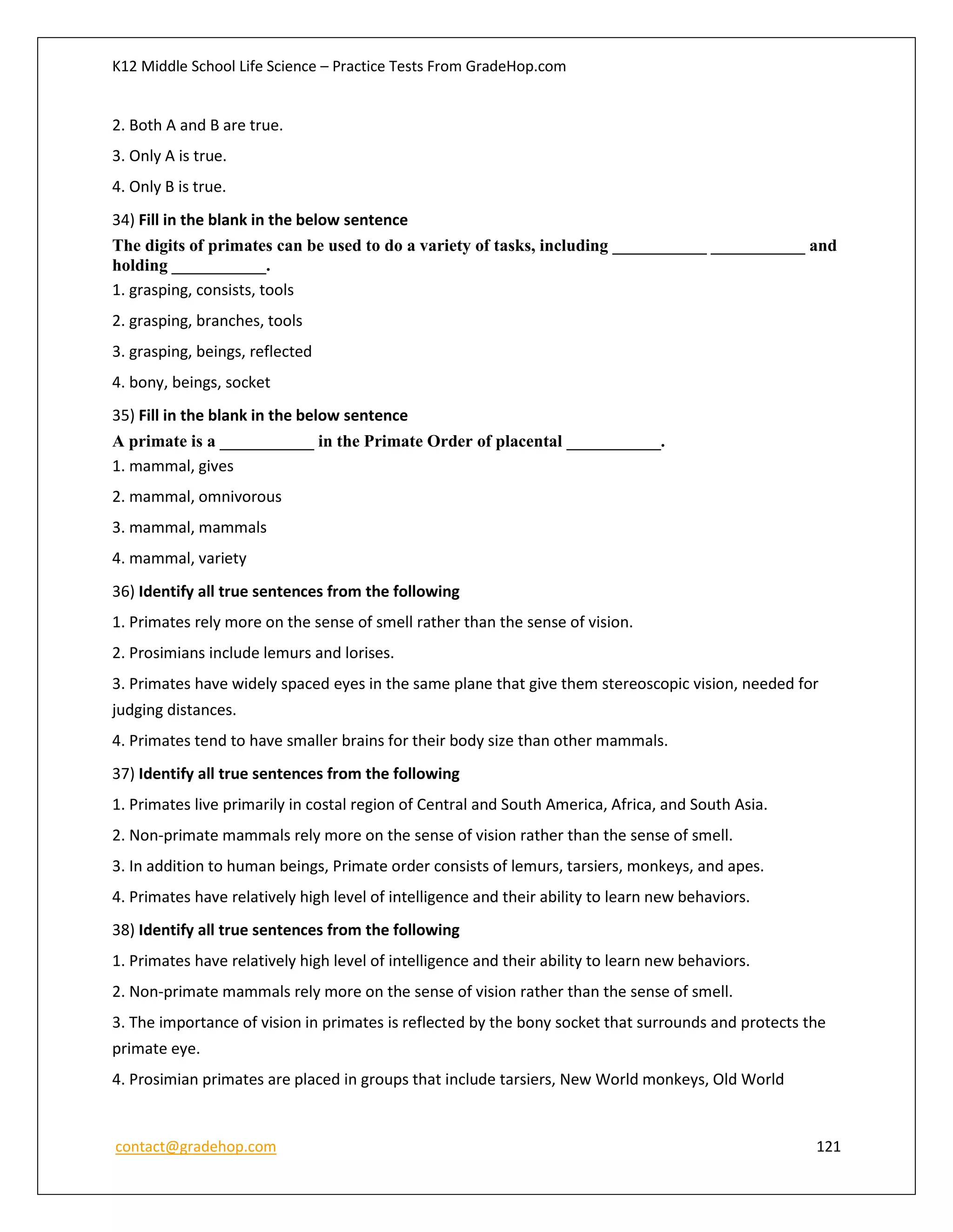 K12 Middle School Life Science – Practice Tests From GradeHop.com
contact@gradehop.com 121
2. Both A and B are true.
3. Only A is true.
4. Only B is true.
34) Fill in the blank in the below sentence
The digits of primates can be used to do a variety of tasks, including ___________ ___________ and
holding ___________.
1. grasping, consists, tools
2. grasping, branches, tools
3. grasping, beings, reflected
4. bony, beings, socket
35) Fill in the blank in the below sentence
A primate is a ___________ in the Primate Order of placental ___________.
1. mammal, gives
2. mammal, omnivorous
3. mammal, mammals
4. mammal, variety
36) Identify all true sentences from the following
1. Primates rely more on the sense of smell rather than the sense of vision.
2. Prosimians include lemurs and lorises.
3. Primates have widely spaced eyes in the same plane that give them stereoscopic vision, needed for
judging distances.
4. Primates tend to have smaller brains for their body size than other mammals.
37) Identify all true sentences from the following
1. Primates live primarily in costal region of Central and South America, Africa, and South Asia.
2. Non-primate mammals rely more on the sense of vision rather than the sense of smell.
3. In addition to human beings, Primate order consists of lemurs, tarsiers, monkeys, and apes.
4. Primates have relatively high level of intelligence and their ability to learn new behaviors.
38) Identify all true sentences from the following
1. Primates have relatively high level of intelligence and their ability to learn new behaviors.
2. Non-primate mammals rely more on the sense of vision rather than the sense of smell.
3. The importance of vision in primates is reflected by the bony socket that surrounds and protects the
primate eye.
4. Prosimian primates are placed in groups that include tarsiers, New World monkeys, Old World
 