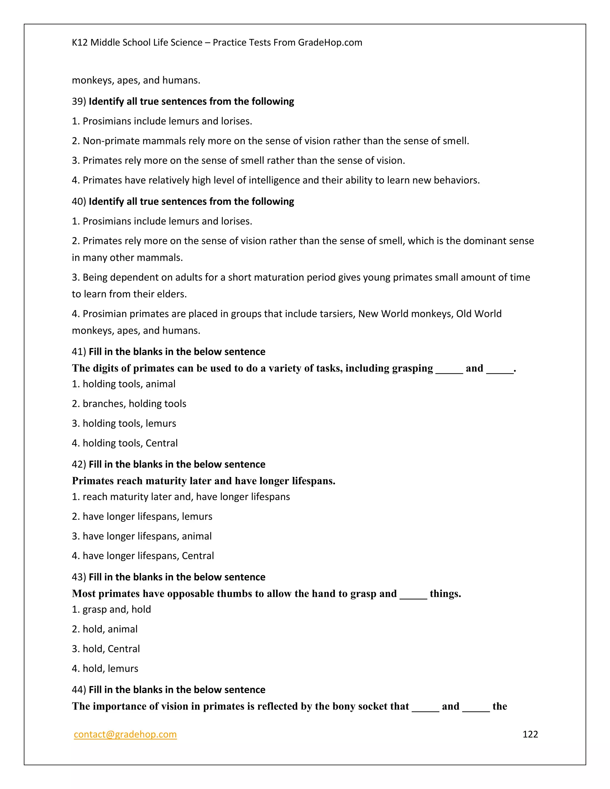 K12 Middle School Life Science – Practice Tests From GradeHop.com
contact@gradehop.com 122
monkeys, apes, and humans.
39) Identify all true sentences from the following
1. Prosimians include lemurs and lorises.
2. Non-primate mammals rely more on the sense of vision rather than the sense of smell.
3. Primates rely more on the sense of smell rather than the sense of vision.
4. Primates have relatively high level of intelligence and their ability to learn new behaviors.
40) Identify all true sentences from the following
1. Prosimians include lemurs and lorises.
2. Primates rely more on the sense of vision rather than the sense of smell, which is the dominant sense
in many other mammals.
3. Being dependent on adults for a short maturation period gives young primates small amount of time
to learn from their elders.
4. Prosimian primates are placed in groups that include tarsiers, New World monkeys, Old World
monkeys, apes, and humans.
41) Fill in the blanks in the below sentence
The digits of primates can be used to do a variety of tasks, including grasping _____ and _____.
1. holding tools, animal
2. branches, holding tools
3. holding tools, lemurs
4. holding tools, Central
42) Fill in the blanks in the below sentence
Primates reach maturity later and have longer lifespans.
1. reach maturity later and, have longer lifespans
2. have longer lifespans, lemurs
3. have longer lifespans, animal
4. have longer lifespans, Central
43) Fill in the blanks in the below sentence
Most primates have opposable thumbs to allow the hand to grasp and _____ things.
1. grasp and, hold
2. hold, animal
3. hold, Central
4. hold, lemurs
44) Fill in the blanks in the below sentence
The importance of vision in primates is reflected by the bony socket that _____ and _____ the
 