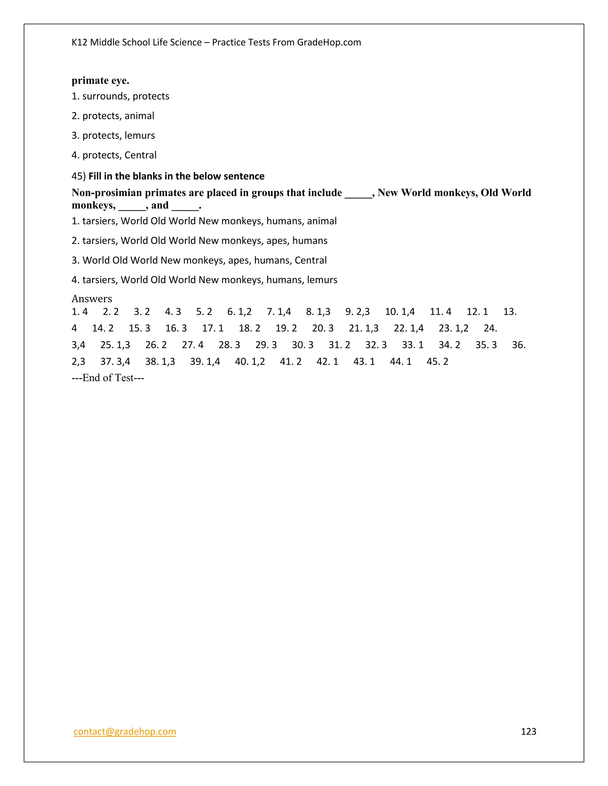 K12 Middle School Life Science – Practice Tests From GradeHop.com
contact@gradehop.com 123
primate eye.
1. surrounds, protects
2. protects, animal
3. protects, lemurs
4. protects, Central
45) Fill in the blanks in the below sentence
Non-prosimian primates are placed in groups that include _____, New World monkeys, Old World
monkeys, _____, and _____.
1. tarsiers, World Old World New monkeys, humans, animal
2. tarsiers, World Old World New monkeys, apes, humans
3. World Old World New monkeys, apes, humans, Central
4. tarsiers, World Old World New monkeys, humans, lemurs
Answers
1. 4 2. 2 3. 2 4. 3 5. 2 6. 1,2 7. 1,4 8. 1,3 9. 2,3 10. 1,4 11. 4 12. 1 13.
4 14. 2 15. 3 16. 3 17. 1 18. 2 19. 2 20. 3 21. 1,3 22. 1,4 23. 1,2 24.
3,4 25. 1,3 26. 2 27. 4 28. 3 29. 3 30. 3 31. 2 32. 3 33. 1 34. 2 35. 3 36.
2,3 37. 3,4 38. 1,3 39. 1,4 40. 1,2 41. 2 42. 1 43. 1 44. 1 45. 2
---End of Test---
 