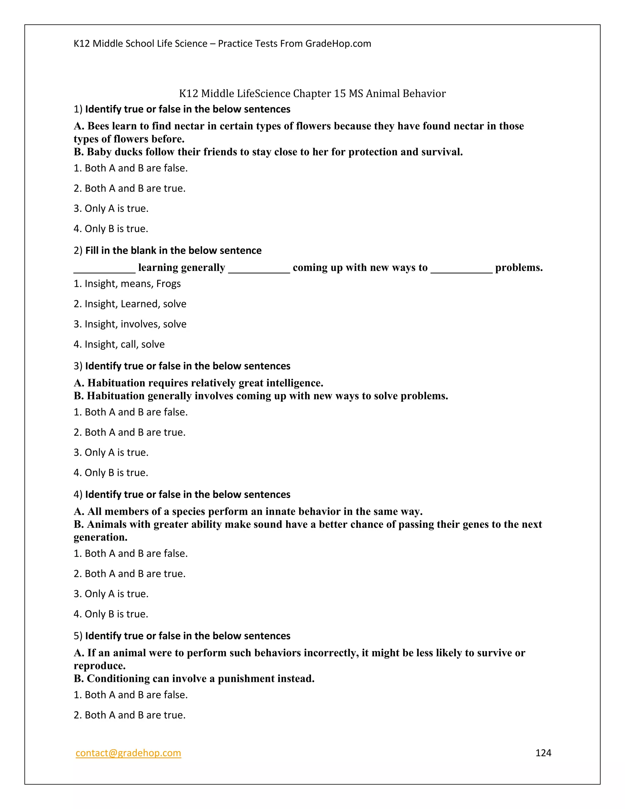 K12 Middle School Life Science – Practice Tests From GradeHop.com
contact@gradehop.com 124
K12 Middle LifeScience Chapter 15 MS Animal Behavior
1) Identify true or false in the below sentences
A. Bees learn to find nectar in certain types of flowers because they have found nectar in those
types of flowers before.
B. Baby ducks follow their friends to stay close to her for protection and survival.
1. Both A and B are false.
2. Both A and B are true.
3. Only A is true.
4. Only B is true.
2) Fill in the blank in the below sentence
___________ learning generally ___________ coming up with new ways to ___________ problems.
1. Insight, means, Frogs
2. Insight, Learned, solve
3. Insight, involves, solve
4. Insight, call, solve
3) Identify true or false in the below sentences
A. Habituation requires relatively great intelligence.
B. Habituation generally involves coming up with new ways to solve problems.
1. Both A and B are false.
2. Both A and B are true.
3. Only A is true.
4. Only B is true.
4) Identify true or false in the below sentences
A. All members of a species perform an innate behavior in the same way.
B. Animals with greater ability make sound have a better chance of passing their genes to the next
generation.
1. Both A and B are false.
2. Both A and B are true.
3. Only A is true.
4. Only B is true.
5) Identify true or false in the below sentences
A. If an animal were to perform such behaviors incorrectly, it might be less likely to survive or
reproduce.
B. Conditioning can involve a punishment instead.
1. Both A and B are false.
2. Both A and B are true.
 