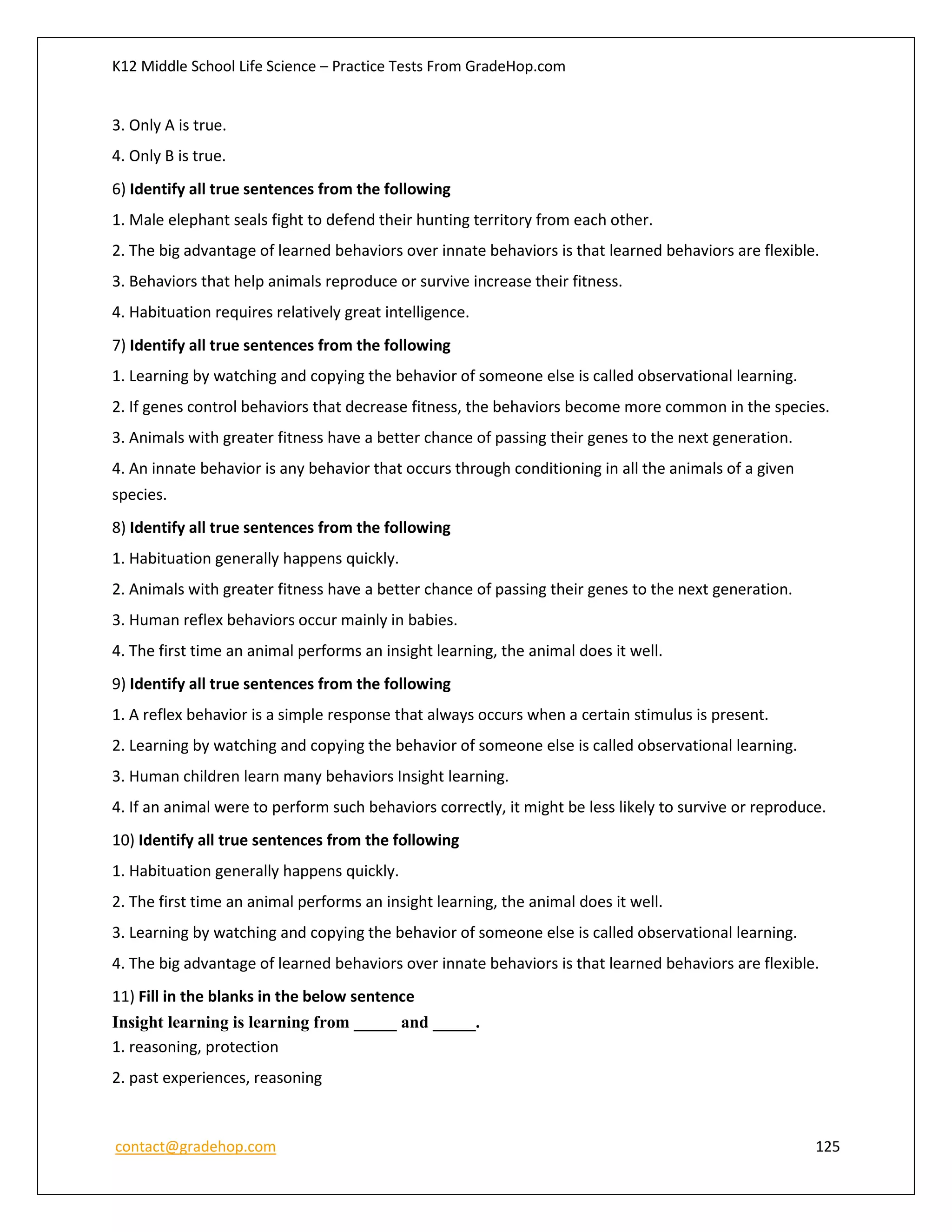 K12 Middle School Life Science – Practice Tests From GradeHop.com
contact@gradehop.com 125
3. Only A is true.
4. Only B is true.
6) Identify all true sentences from the following
1. Male elephant seals fight to defend their hunting territory from each other.
2. The big advantage of learned behaviors over innate behaviors is that learned behaviors are flexible.
3. Behaviors that help animals reproduce or survive increase their fitness.
4. Habituation requires relatively great intelligence.
7) Identify all true sentences from the following
1. Learning by watching and copying the behavior of someone else is called observational learning.
2. If genes control behaviors that decrease fitness, the behaviors become more common in the species.
3. Animals with greater fitness have a better chance of passing their genes to the next generation.
4. An innate behavior is any behavior that occurs through conditioning in all the animals of a given
species.
8) Identify all true sentences from the following
1. Habituation generally happens quickly.
2. Animals with greater fitness have a better chance of passing their genes to the next generation.
3. Human reflex behaviors occur mainly in babies.
4. The first time an animal performs an insight learning, the animal does it well.
9) Identify all true sentences from the following
1. A reflex behavior is a simple response that always occurs when a certain stimulus is present.
2. Learning by watching and copying the behavior of someone else is called observational learning.
3. Human children learn many behaviors Insight learning.
4. If an animal were to perform such behaviors correctly, it might be less likely to survive or reproduce.
10) Identify all true sentences from the following
1. Habituation generally happens quickly.
2. The first time an animal performs an insight learning, the animal does it well.
3. Learning by watching and copying the behavior of someone else is called observational learning.
4. The big advantage of learned behaviors over innate behaviors is that learned behaviors are flexible.
11) Fill in the blanks in the below sentence
Insight learning is learning from _____ and _____.
1. reasoning, protection
2. past experiences, reasoning
 