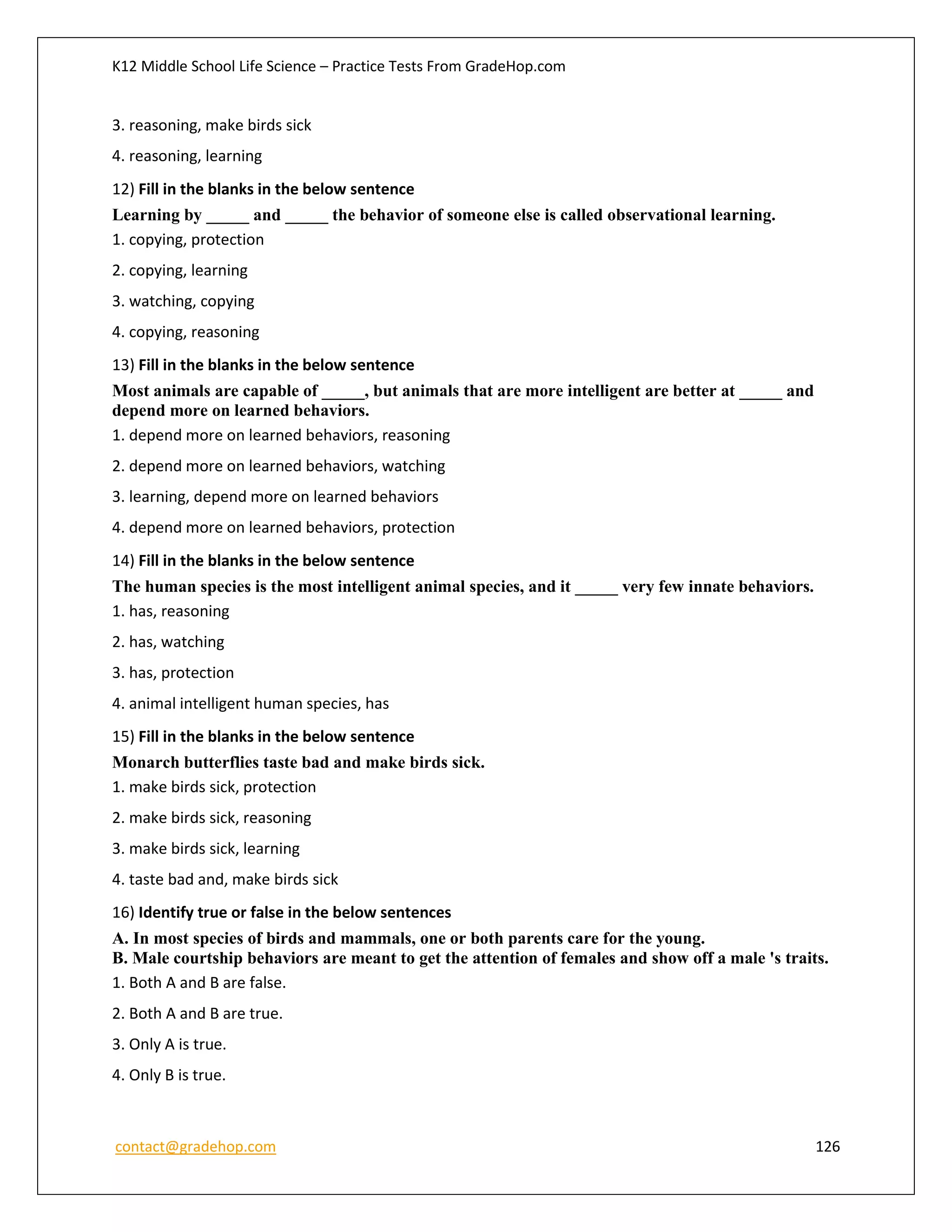 K12 Middle School Life Science – Practice Tests From GradeHop.com
contact@gradehop.com 126
3. reasoning, make birds sick
4. reasoning, learning
12) Fill in the blanks in the below sentence
Learning by _____ and _____ the behavior of someone else is called observational learning.
1. copying, protection
2. copying, learning
3. watching, copying
4. copying, reasoning
13) Fill in the blanks in the below sentence
Most animals are capable of _____, but animals that are more intelligent are better at _____ and
depend more on learned behaviors.
1. depend more on learned behaviors, reasoning
2. depend more on learned behaviors, watching
3. learning, depend more on learned behaviors
4. depend more on learned behaviors, protection
14) Fill in the blanks in the below sentence
The human species is the most intelligent animal species, and it _____ very few innate behaviors.
1. has, reasoning
2. has, watching
3. has, protection
4. animal intelligent human species, has
15) Fill in the blanks in the below sentence
Monarch butterflies taste bad and make birds sick.
1. make birds sick, protection
2. make birds sick, reasoning
3. make birds sick, learning
4. taste bad and, make birds sick
16) Identify true or false in the below sentences
A. In most species of birds and mammals, one or both parents care for the young.
B. Male courtship behaviors are meant to get the attention of females and show off a male 's traits.
1. Both A and B are false.
2. Both A and B are true.
3. Only A is true.
4. Only B is true.
 
