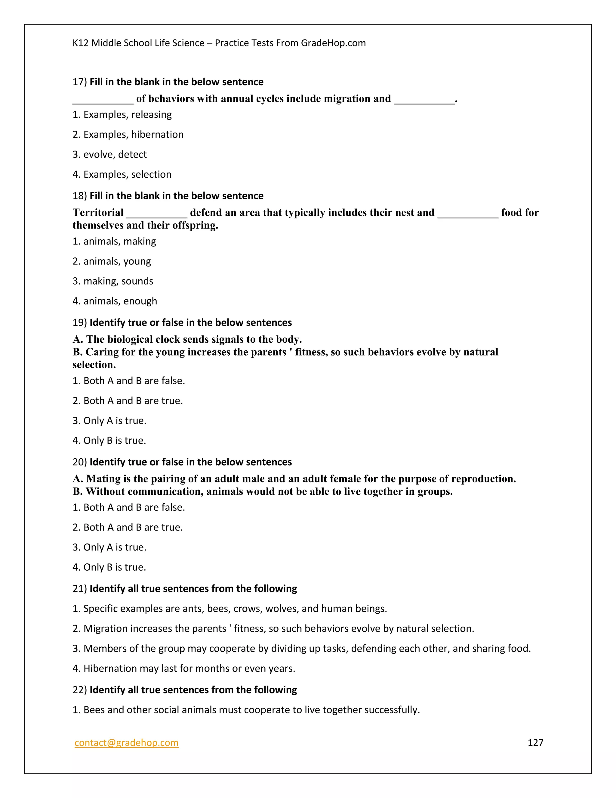 K12 Middle School Life Science – Practice Tests From GradeHop.com
contact@gradehop.com 127
17) Fill in the blank in the below sentence
___________ of behaviors with annual cycles include migration and ___________.
1. Examples, releasing
2. Examples, hibernation
3. evolve, detect
4. Examples, selection
18) Fill in the blank in the below sentence
Territorial ___________ defend an area that typically includes their nest and ___________ food for
themselves and their offspring.
1. animals, making
2. animals, young
3. making, sounds
4. animals, enough
19) Identify true or false in the below sentences
A. The biological clock sends signals to the body.
B. Caring for the young increases the parents ' fitness, so such behaviors evolve by natural
selection.
1. Both A and B are false.
2. Both A and B are true.
3. Only A is true.
4. Only B is true.
20) Identify true or false in the below sentences
A. Mating is the pairing of an adult male and an adult female for the purpose of reproduction.
B. Without communication, animals would not be able to live together in groups.
1. Both A and B are false.
2. Both A and B are true.
3. Only A is true.
4. Only B is true.
21) Identify all true sentences from the following
1. Specific examples are ants, bees, crows, wolves, and human beings.
2. Migration increases the parents ' fitness, so such behaviors evolve by natural selection.
3. Members of the group may cooperate by dividing up tasks, defending each other, and sharing food.
4. Hibernation may last for months or even years.
22) Identify all true sentences from the following
1. Bees and other social animals must cooperate to live together successfully.
 