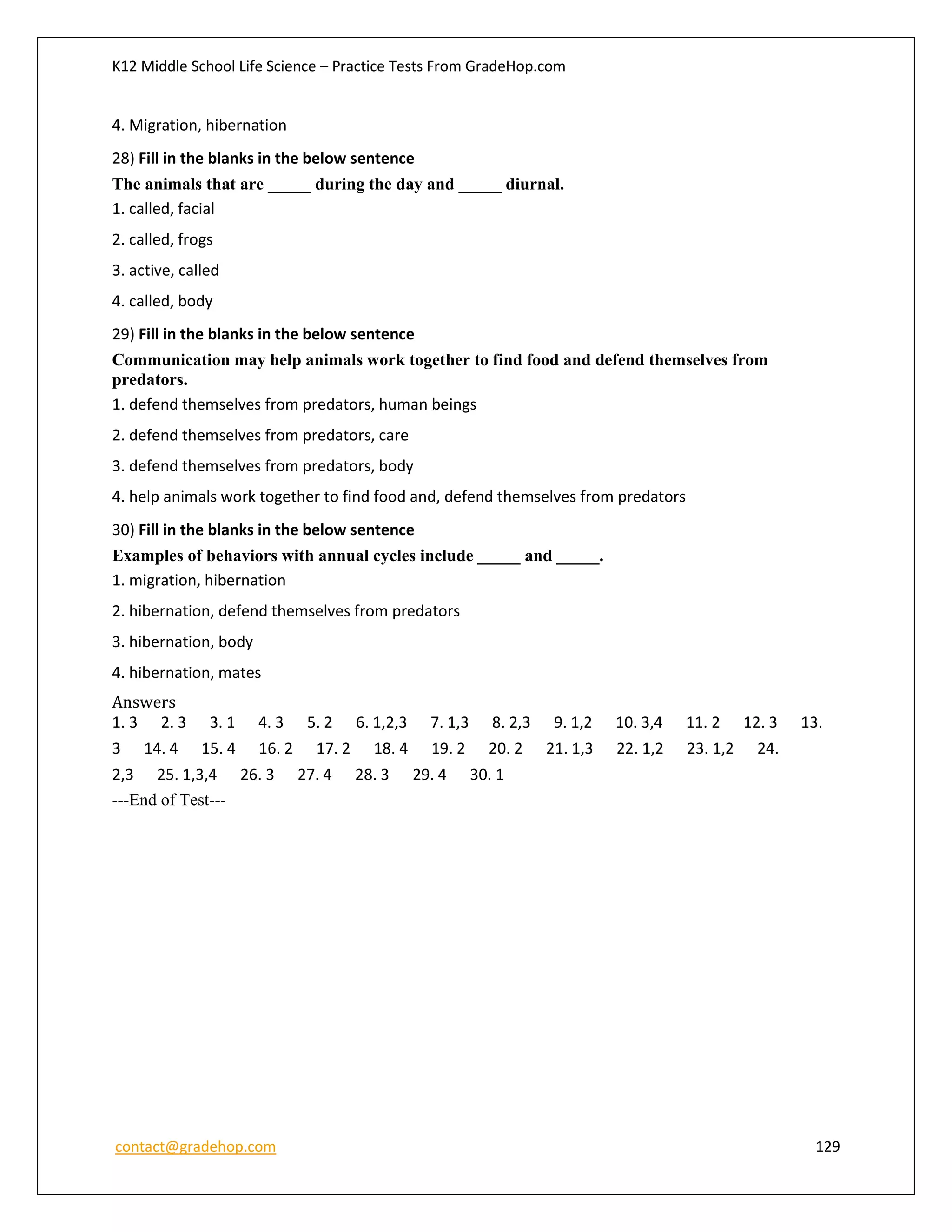 K12 Middle School Life Science – Practice Tests From GradeHop.com
contact@gradehop.com 129
4. Migration, hibernation
28) Fill in the blanks in the below sentence
The animals that are _____ during the day and _____ diurnal.
1. called, facial
2. called, frogs
3. active, called
4. called, body
29) Fill in the blanks in the below sentence
Communication may help animals work together to find food and defend themselves from
predators.
1. defend themselves from predators, human beings
2. defend themselves from predators, care
3. defend themselves from predators, body
4. help animals work together to find food and, defend themselves from predators
30) Fill in the blanks in the below sentence
Examples of behaviors with annual cycles include _____ and _____.
1. migration, hibernation
2. hibernation, defend themselves from predators
3. hibernation, body
4. hibernation, mates
Answers
1. 3 2. 3 3. 1 4. 3 5. 2 6. 1,2,3 7. 1,3 8. 2,3 9. 1,2 10. 3,4 11. 2 12. 3 13.
3 14. 4 15. 4 16. 2 17. 2 18. 4 19. 2 20. 2 21. 1,3 22. 1,2 23. 1,2 24.
2,3 25. 1,3,4 26. 3 27. 4 28. 3 29. 4 30. 1
---End of Test---
 