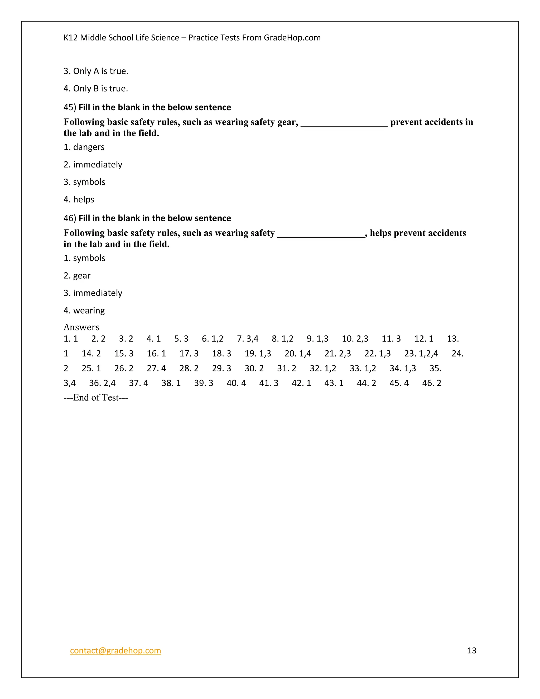 K12 Middle School Life Science – Practice Tests From GradeHop.com
contact@gradehop.com 13
3. Only A is true.
4. Only B is true.
45) Fill in the blank in the below sentence
Following basic safety rules, such as wearing safety gear, __________________ prevent accidents in
the lab and in the field.
1. dangers
2. immediately
3. symbols
4. helps
46) Fill in the blank in the below sentence
Following basic safety rules, such as wearing safety __________________, helps prevent accidents
in the lab and in the field.
1. symbols
2. gear
3. immediately
4. wearing
Answers
1. 1 2. 2 3. 2 4. 1 5. 3 6. 1,2 7. 3,4 8. 1,2 9. 1,3 10. 2,3 11. 3 12. 1 13.
1 14. 2 15. 3 16. 1 17. 3 18. 3 19. 1,3 20. 1,4 21. 2,3 22. 1,3 23. 1,2,4 24.
2 25. 1 26. 2 27. 4 28. 2 29. 3 30. 2 31. 2 32. 1,2 33. 1,2 34. 1,3 35.
3,4 36. 2,4 37. 4 38. 1 39. 3 40. 4 41. 3 42. 1 43. 1 44. 2 45. 4 46. 2
---End of Test---
 