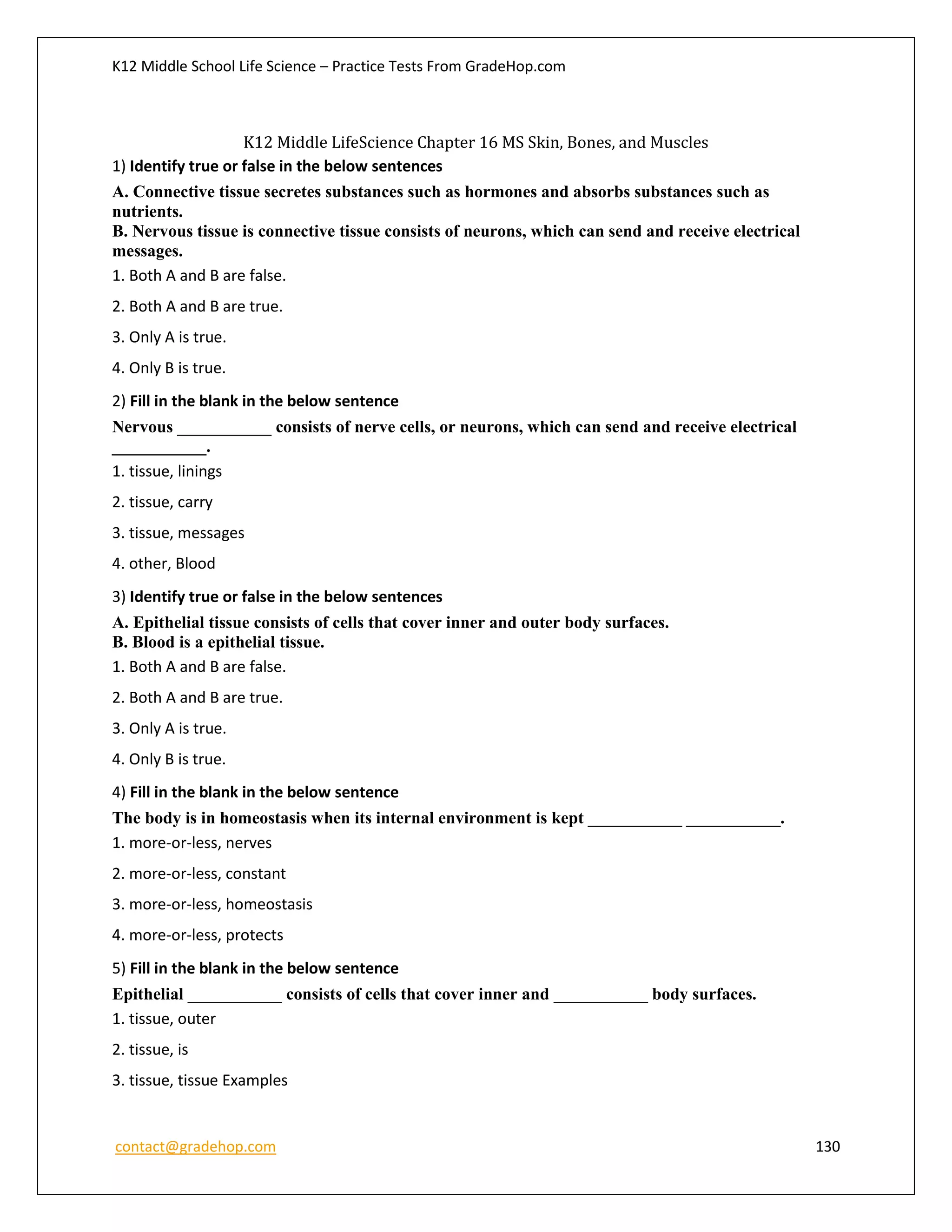 K12 Middle School Life Science – Practice Tests From GradeHop.com
contact@gradehop.com 130
K12 Middle LifeScience Chapter 16 MS Skin, Bones, and Muscles
1) Identify true or false in the below sentences
A. Connective tissue secretes substances such as hormones and absorbs substances such as
nutrients.
B. Nervous tissue is connective tissue consists of neurons, which can send and receive electrical
messages.
1. Both A and B are false.
2. Both A and B are true.
3. Only A is true.
4. Only B is true.
2) Fill in the blank in the below sentence
Nervous ___________ consists of nerve cells, or neurons, which can send and receive electrical
___________.
1. tissue, linings
2. tissue, carry
3. tissue, messages
4. other, Blood
3) Identify true or false in the below sentences
A. Epithelial tissue consists of cells that cover inner and outer body surfaces.
B. Blood is a epithelial tissue.
1. Both A and B are false.
2. Both A and B are true.
3. Only A is true.
4. Only B is true.
4) Fill in the blank in the below sentence
The body is in homeostasis when its internal environment is kept ___________ ___________.
1. more-or-less, nerves
2. more-or-less, constant
3. more-or-less, homeostasis
4. more-or-less, protects
5) Fill in the blank in the below sentence
Epithelial ___________ consists of cells that cover inner and ___________ body surfaces.
1. tissue, outer
2. tissue, is
3. tissue, tissue Examples
 