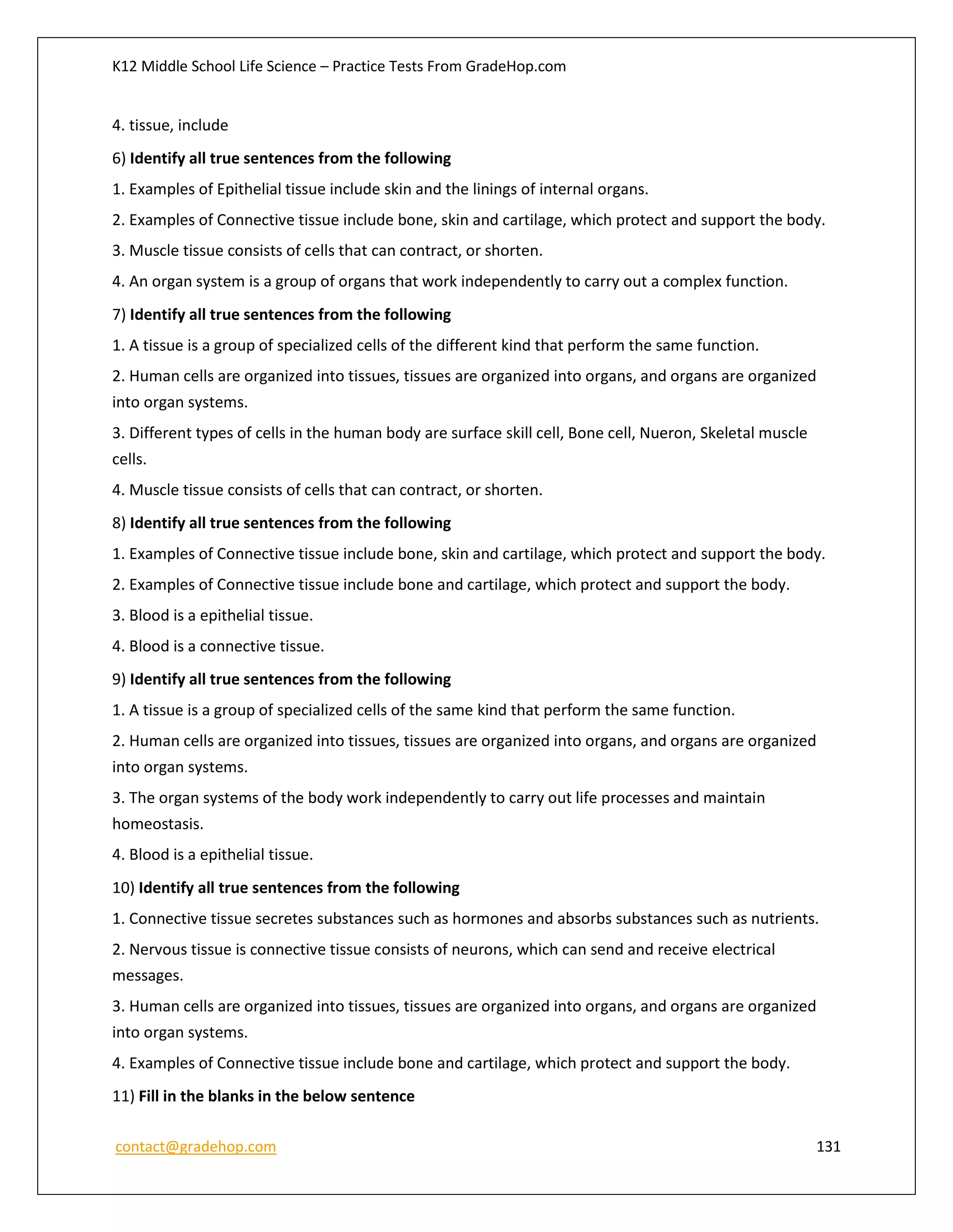 K12 Middle School Life Science – Practice Tests From GradeHop.com
contact@gradehop.com 131
4. tissue, include
6) Identify all true sentences from the following
1. Examples of Epithelial tissue include skin and the linings of internal organs.
2. Examples of Connective tissue include bone, skin and cartilage, which protect and support the body.
3. Muscle tissue consists of cells that can contract, or shorten.
4. An organ system is a group of organs that work independently to carry out a complex function.
7) Identify all true sentences from the following
1. A tissue is a group of specialized cells of the different kind that perform the same function.
2. Human cells are organized into tissues, tissues are organized into organs, and organs are organized
into organ systems.
3. Different types of cells in the human body are surface skill cell, Bone cell, Nueron, Skeletal muscle
cells.
4. Muscle tissue consists of cells that can contract, or shorten.
8) Identify all true sentences from the following
1. Examples of Connective tissue include bone, skin and cartilage, which protect and support the body.
2. Examples of Connective tissue include bone and cartilage, which protect and support the body.
3. Blood is a epithelial tissue.
4. Blood is a connective tissue.
9) Identify all true sentences from the following
1. A tissue is a group of specialized cells of the same kind that perform the same function.
2. Human cells are organized into tissues, tissues are organized into organs, and organs are organized
into organ systems.
3. The organ systems of the body work independently to carry out life processes and maintain
homeostasis.
4. Blood is a epithelial tissue.
10) Identify all true sentences from the following
1. Connective tissue secretes substances such as hormones and absorbs substances such as nutrients.
2. Nervous tissue is connective tissue consists of neurons, which can send and receive electrical
messages.
3. Human cells are organized into tissues, tissues are organized into organs, and organs are organized
into organ systems.
4. Examples of Connective tissue include bone and cartilage, which protect and support the body.
11) Fill in the blanks in the below sentence
 