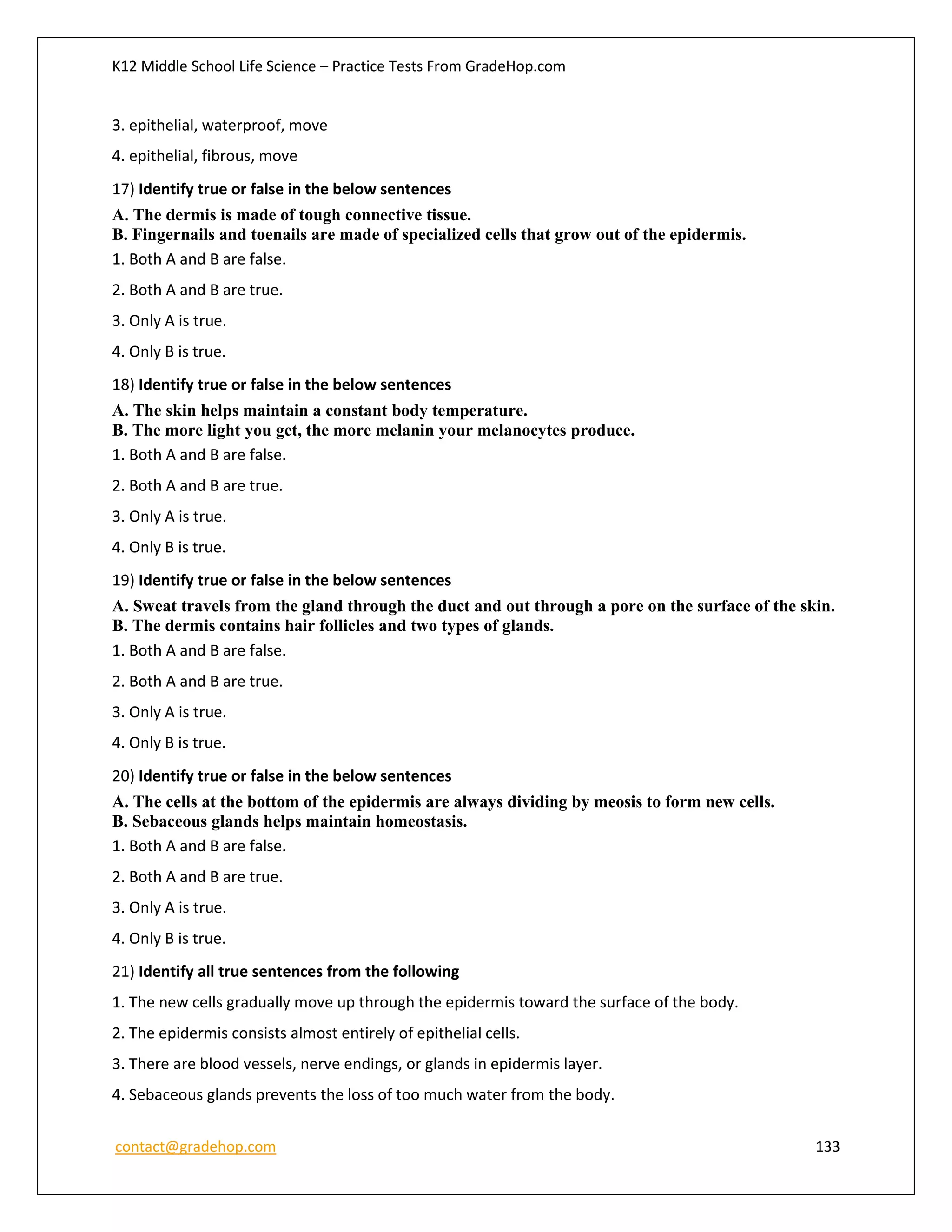 K12 Middle School Life Science – Practice Tests From GradeHop.com
contact@gradehop.com 133
3. epithelial, waterproof, move
4. epithelial, fibrous, move
17) Identify true or false in the below sentences
A. The dermis is made of tough connective tissue.
B. Fingernails and toenails are made of specialized cells that grow out of the epidermis.
1. Both A and B are false.
2. Both A and B are true.
3. Only A is true.
4. Only B is true.
18) Identify true or false in the below sentences
A. The skin helps maintain a constant body temperature.
B. The more light you get, the more melanin your melanocytes produce.
1. Both A and B are false.
2. Both A and B are true.
3. Only A is true.
4. Only B is true.
19) Identify true or false in the below sentences
A. Sweat travels from the gland through the duct and out through a pore on the surface of the skin.
B. The dermis contains hair follicles and two types of glands.
1. Both A and B are false.
2. Both A and B are true.
3. Only A is true.
4. Only B is true.
20) Identify true or false in the below sentences
A. The cells at the bottom of the epidermis are always dividing by meosis to form new cells.
B. Sebaceous glands helps maintain homeostasis.
1. Both A and B are false.
2. Both A and B are true.
3. Only A is true.
4. Only B is true.
21) Identify all true sentences from the following
1. The new cells gradually move up through the epidermis toward the surface of the body.
2. The epidermis consists almost entirely of epithelial cells.
3. There are blood vessels, nerve endings, or glands in epidermis layer.
4. Sebaceous glands prevents the loss of too much water from the body.
 