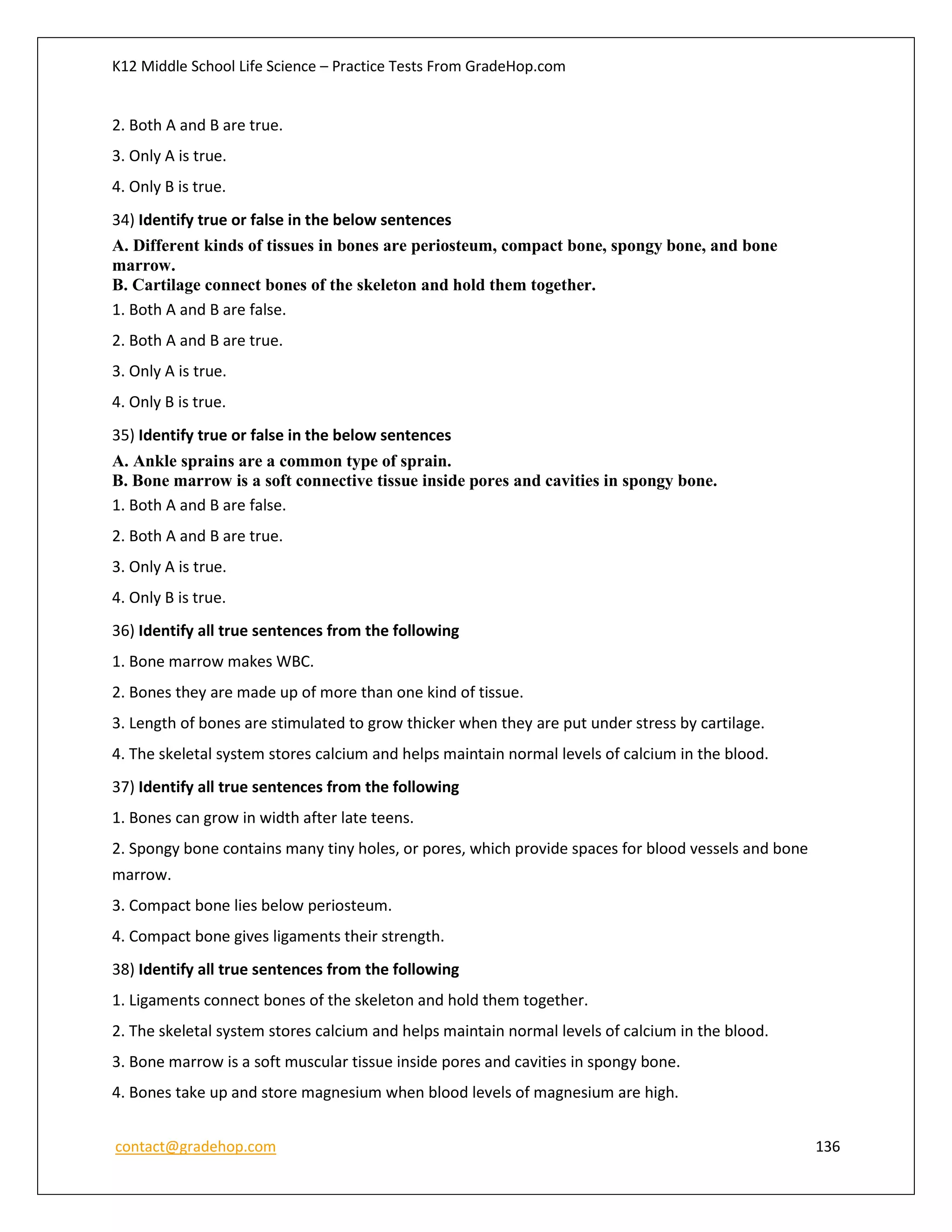 K12 Middle School Life Science – Practice Tests From GradeHop.com
contact@gradehop.com 136
2. Both A and B are true.
3. Only A is true.
4. Only B is true.
34) Identify true or false in the below sentences
A. Different kinds of tissues in bones are periosteum, compact bone, spongy bone, and bone
marrow.
B. Cartilage connect bones of the skeleton and hold them together.
1. Both A and B are false.
2. Both A and B are true.
3. Only A is true.
4. Only B is true.
35) Identify true or false in the below sentences
A. Ankle sprains are a common type of sprain.
B. Bone marrow is a soft connective tissue inside pores and cavities in spongy bone.
1. Both A and B are false.
2. Both A and B are true.
3. Only A is true.
4. Only B is true.
36) Identify all true sentences from the following
1. Bone marrow makes WBC.
2. Bones they are made up of more than one kind of tissue.
3. Length of bones are stimulated to grow thicker when they are put under stress by cartilage.
4. The skeletal system stores calcium and helps maintain normal levels of calcium in the blood.
37) Identify all true sentences from the following
1. Bones can grow in width after late teens.
2. Spongy bone contains many tiny holes, or pores, which provide spaces for blood vessels and bone
marrow.
3. Compact bone lies below periosteum.
4. Compact bone gives ligaments their strength.
38) Identify all true sentences from the following
1. Ligaments connect bones of the skeleton and hold them together.
2. The skeletal system stores calcium and helps maintain normal levels of calcium in the blood.
3. Bone marrow is a soft muscular tissue inside pores and cavities in spongy bone.
4. Bones take up and store magnesium when blood levels of magnesium are high.
 