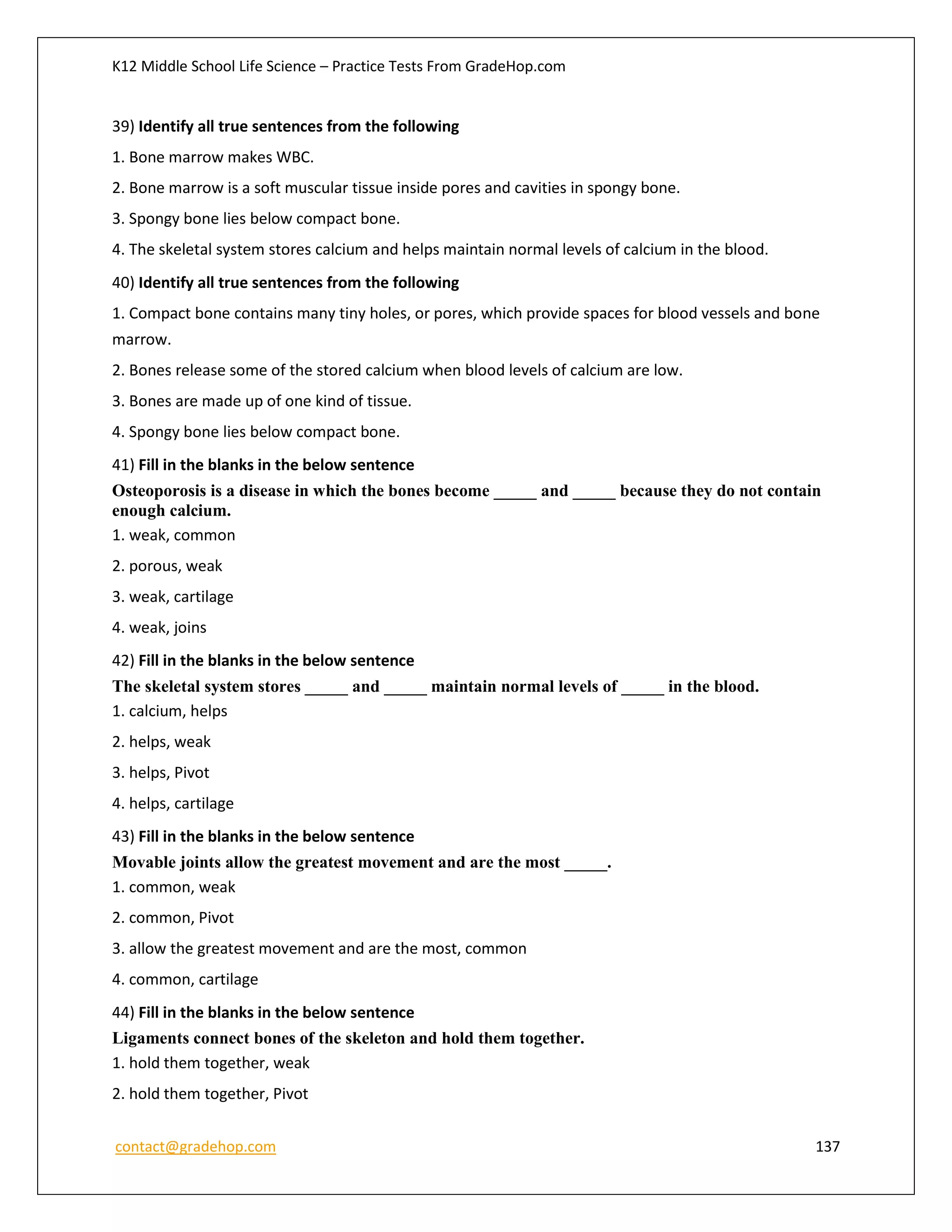 K12 Middle School Life Science – Practice Tests From GradeHop.com
contact@gradehop.com 137
39) Identify all true sentences from the following
1. Bone marrow makes WBC.
2. Bone marrow is a soft muscular tissue inside pores and cavities in spongy bone.
3. Spongy bone lies below compact bone.
4. The skeletal system stores calcium and helps maintain normal levels of calcium in the blood.
40) Identify all true sentences from the following
1. Compact bone contains many tiny holes, or pores, which provide spaces for blood vessels and bone
marrow.
2. Bones release some of the stored calcium when blood levels of calcium are low.
3. Bones are made up of one kind of tissue.
4. Spongy bone lies below compact bone.
41) Fill in the blanks in the below sentence
Osteoporosis is a disease in which the bones become _____ and _____ because they do not contain
enough calcium.
1. weak, common
2. porous, weak
3. weak, cartilage
4. weak, joins
42) Fill in the blanks in the below sentence
The skeletal system stores _____ and _____ maintain normal levels of _____ in the blood.
1. calcium, helps
2. helps, weak
3. helps, Pivot
4. helps, cartilage
43) Fill in the blanks in the below sentence
Movable joints allow the greatest movement and are the most _____.
1. common, weak
2. common, Pivot
3. allow the greatest movement and are the most, common
4. common, cartilage
44) Fill in the blanks in the below sentence
Ligaments connect bones of the skeleton and hold them together.
1. hold them together, weak
2. hold them together, Pivot
 