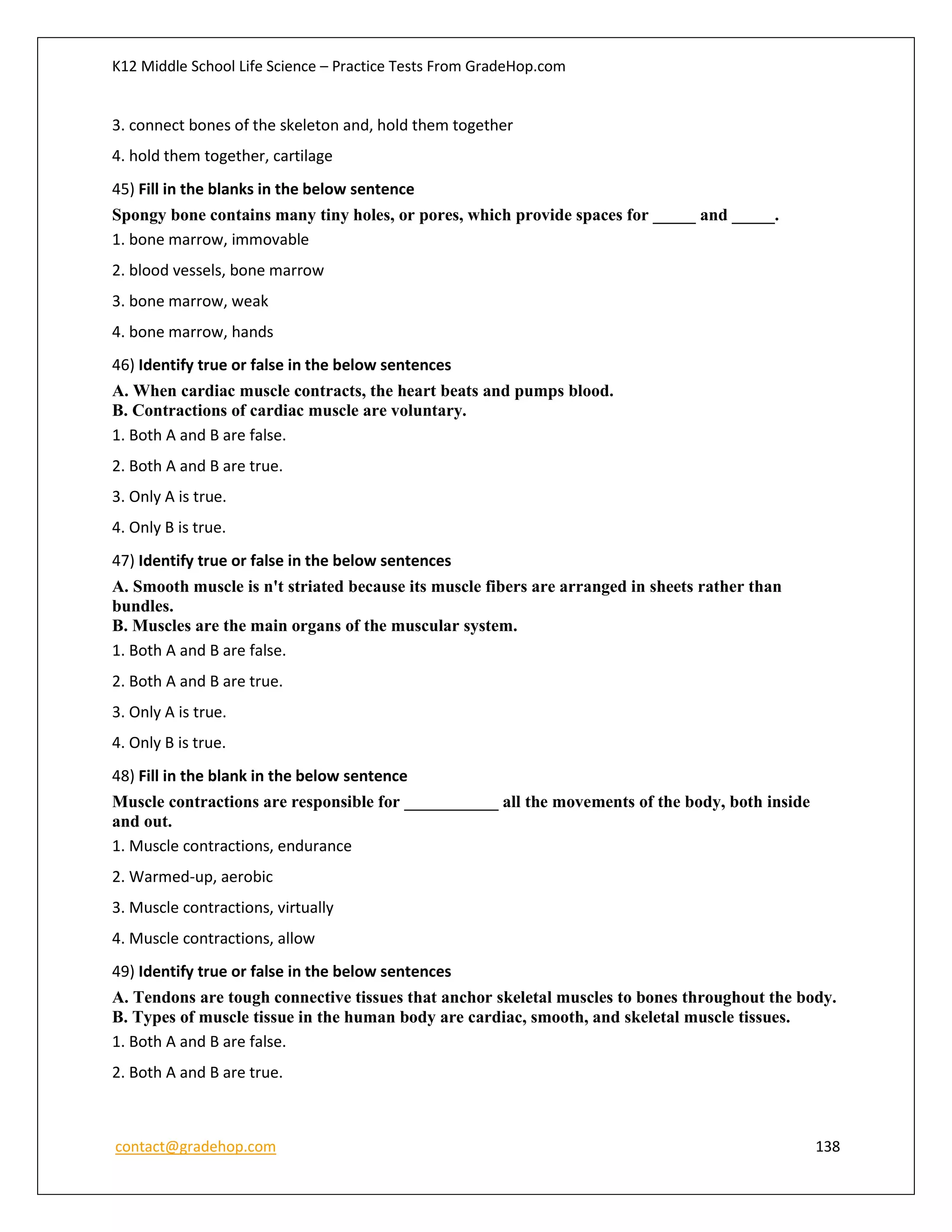 K12 Middle School Life Science – Practice Tests From GradeHop.com
contact@gradehop.com 138
3. connect bones of the skeleton and, hold them together
4. hold them together, cartilage
45) Fill in the blanks in the below sentence
Spongy bone contains many tiny holes, or pores, which provide spaces for _____ and _____.
1. bone marrow, immovable
2. blood vessels, bone marrow
3. bone marrow, weak
4. bone marrow, hands
46) Identify true or false in the below sentences
A. When cardiac muscle contracts, the heart beats and pumps blood.
B. Contractions of cardiac muscle are voluntary.
1. Both A and B are false.
2. Both A and B are true.
3. Only A is true.
4. Only B is true.
47) Identify true or false in the below sentences
A. Smooth muscle is n't striated because its muscle fibers are arranged in sheets rather than
bundles.
B. Muscles are the main organs of the muscular system.
1. Both A and B are false.
2. Both A and B are true.
3. Only A is true.
4. Only B is true.
48) Fill in the blank in the below sentence
Muscle contractions are responsible for ___________ all the movements of the body, both inside
and out.
1. Muscle contractions, endurance
2. Warmed-up, aerobic
3. Muscle contractions, virtually
4. Muscle contractions, allow
49) Identify true or false in the below sentences
A. Tendons are tough connective tissues that anchor skeletal muscles to bones throughout the body.
B. Types of muscle tissue in the human body are cardiac, smooth, and skeletal muscle tissues.
1. Both A and B are false.
2. Both A and B are true.
 