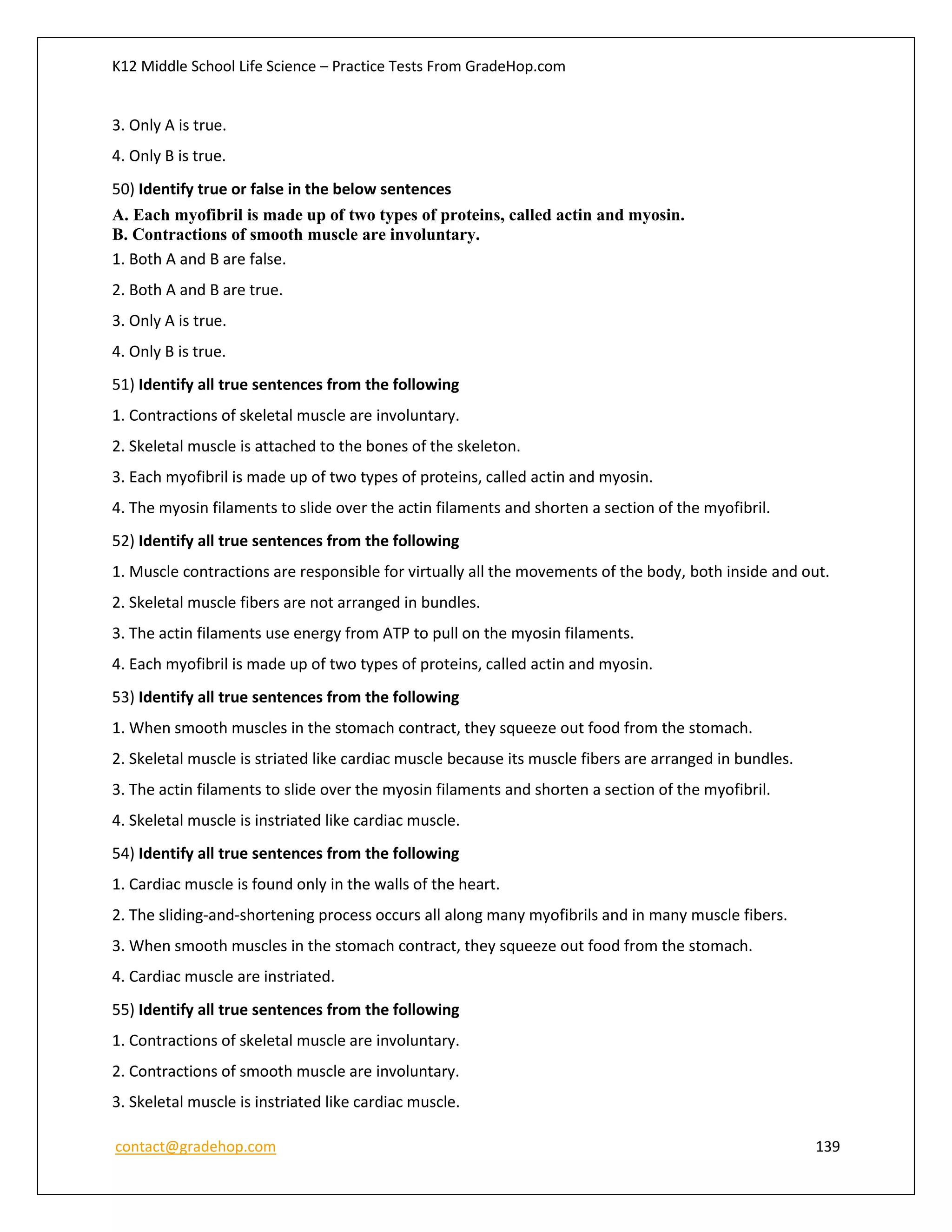 K12 Middle School Life Science – Practice Tests From GradeHop.com
contact@gradehop.com 139
3. Only A is true.
4. Only B is true.
50) Identify true or false in the below sentences
A. Each myofibril is made up of two types of proteins, called actin and myosin.
B. Contractions of smooth muscle are involuntary.
1. Both A and B are false.
2. Both A and B are true.
3. Only A is true.
4. Only B is true.
51) Identify all true sentences from the following
1. Contractions of skeletal muscle are involuntary.
2. Skeletal muscle is attached to the bones of the skeleton.
3. Each myofibril is made up of two types of proteins, called actin and myosin.
4. The myosin filaments to slide over the actin filaments and shorten a section of the myofibril.
52) Identify all true sentences from the following
1. Muscle contractions are responsible for virtually all the movements of the body, both inside and out.
2. Skeletal muscle fibers are not arranged in bundles.
3. The actin filaments use energy from ATP to pull on the myosin filaments.
4. Each myofibril is made up of two types of proteins, called actin and myosin.
53) Identify all true sentences from the following
1. When smooth muscles in the stomach contract, they squeeze out food from the stomach.
2. Skeletal muscle is striated like cardiac muscle because its muscle fibers are arranged in bundles.
3. The actin filaments to slide over the myosin filaments and shorten a section of the myofibril.
4. Skeletal muscle is instriated like cardiac muscle.
54) Identify all true sentences from the following
1. Cardiac muscle is found only in the walls of the heart.
2. The sliding-and-shortening process occurs all along many myofibrils and in many muscle fibers.
3. When smooth muscles in the stomach contract, they squeeze out food from the stomach.
4. Cardiac muscle are instriated.
55) Identify all true sentences from the following
1. Contractions of skeletal muscle are involuntary.
2. Contractions of smooth muscle are involuntary.
3. Skeletal muscle is instriated like cardiac muscle.
 
