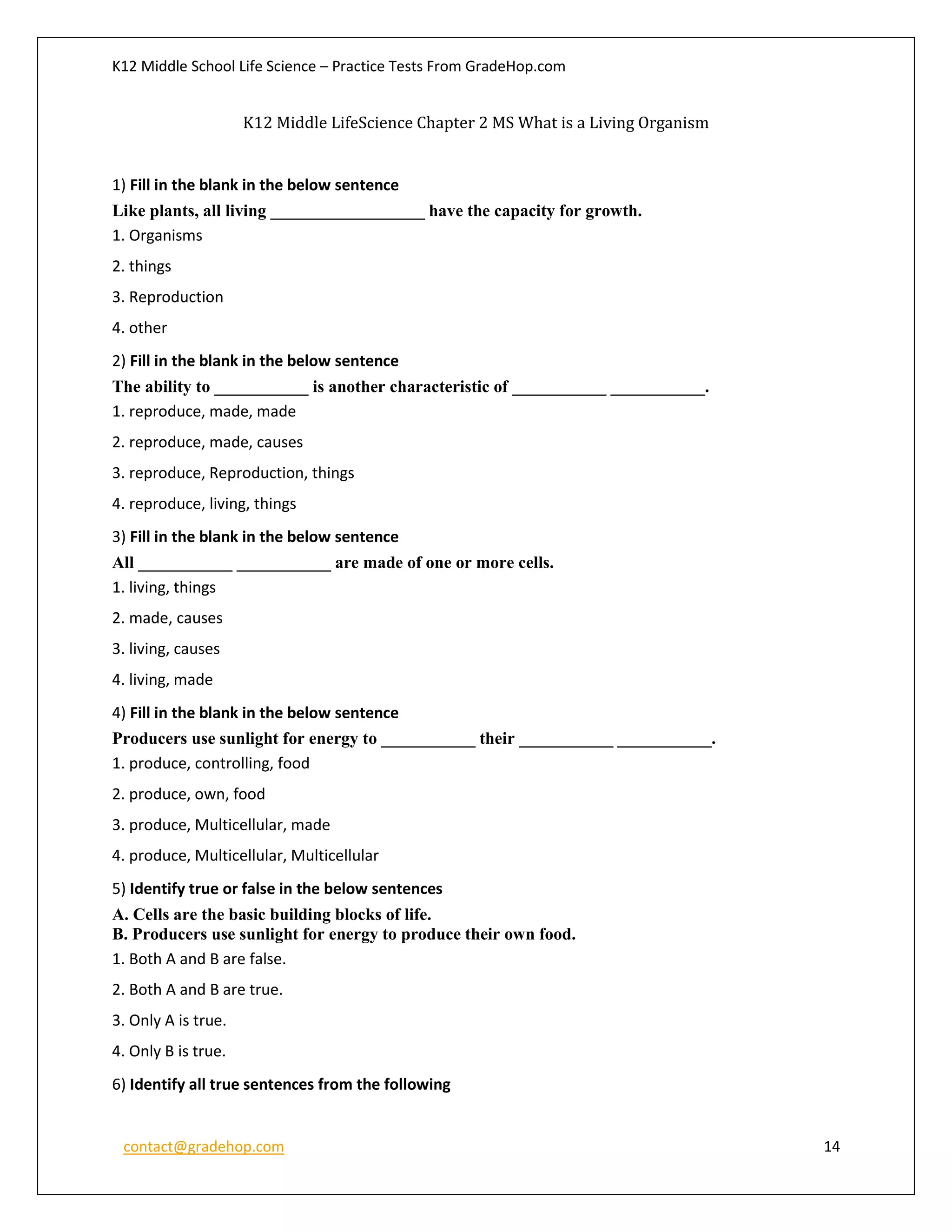 K12 Middle School Life Science – Practice Tests From GradeHop.com
contact@gradehop.com 14
K12 Middle LifeScience Chapter 2 MS What is a Living Organism
1) Fill in the blank in the below sentence
Like plants, all living __________________ have the capacity for growth.
1. Organisms
2. things
3. Reproduction
4. other
2) Fill in the blank in the below sentence
The ability to ___________ is another characteristic of ___________ ___________.
1. reproduce, made, made
2. reproduce, made, causes
3. reproduce, Reproduction, things
4. reproduce, living, things
3) Fill in the blank in the below sentence
All ___________ ___________ are made of one or more cells.
1. living, things
2. made, causes
3. living, causes
4. living, made
4) Fill in the blank in the below sentence
Producers use sunlight for energy to ___________ their ___________ ___________.
1. produce, controlling, food
2. produce, own, food
3. produce, Multicellular, made
4. produce, Multicellular, Multicellular
5) Identify true or false in the below sentences
A. Cells are the basic building blocks of life.
B. Producers use sunlight for energy to produce their own food.
1. Both A and B are false.
2. Both A and B are true.
3. Only A is true.
4. Only B is true.
6) Identify all true sentences from the following
 