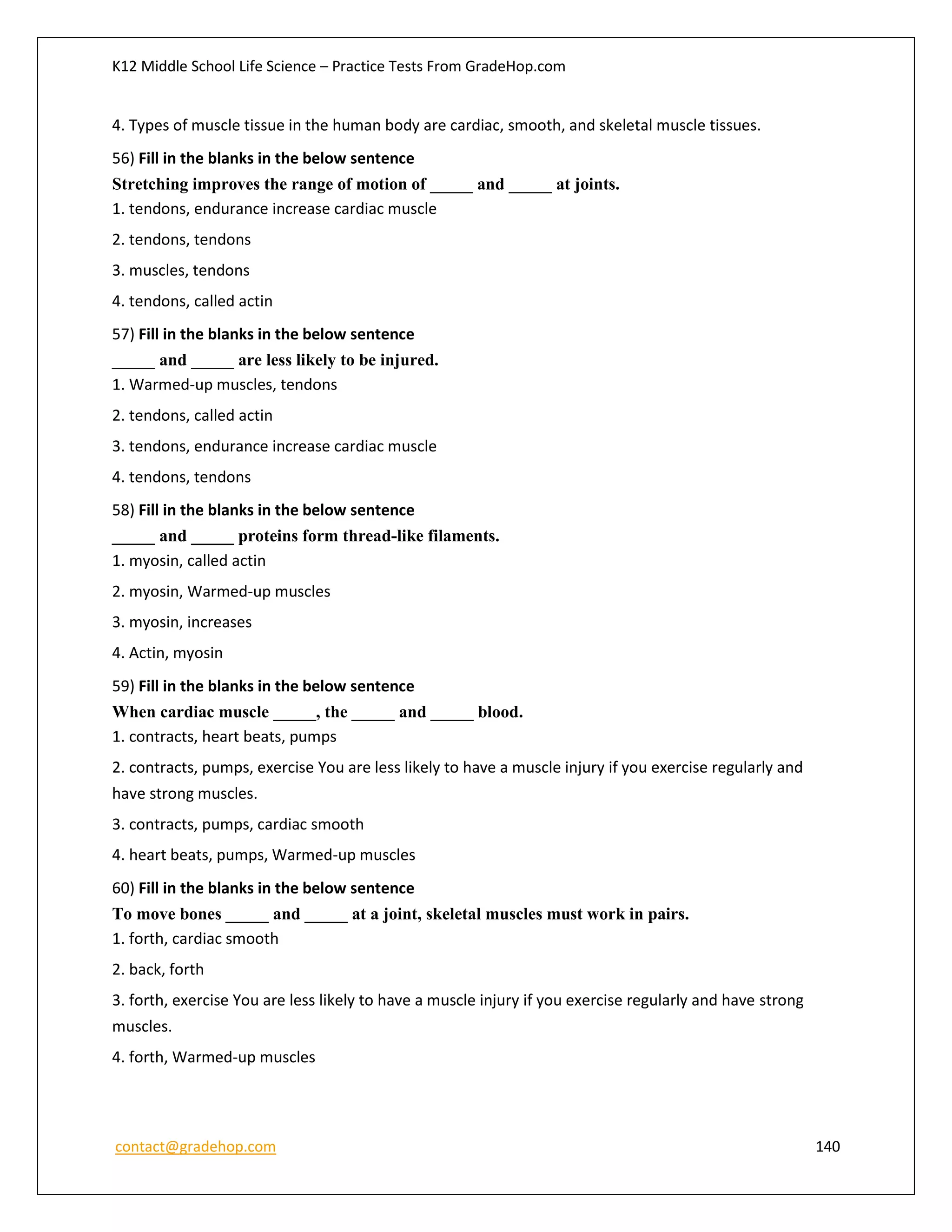 K12 Middle School Life Science – Practice Tests From GradeHop.com
contact@gradehop.com 140
4. Types of muscle tissue in the human body are cardiac, smooth, and skeletal muscle tissues.
56) Fill in the blanks in the below sentence
Stretching improves the range of motion of _____ and _____ at joints.
1. tendons, endurance increase cardiac muscle
2. tendons, tendons
3. muscles, tendons
4. tendons, called actin
57) Fill in the blanks in the below sentence
_____ and _____ are less likely to be injured.
1. Warmed-up muscles, tendons
2. tendons, called actin
3. tendons, endurance increase cardiac muscle
4. tendons, tendons
58) Fill in the blanks in the below sentence
_____ and _____ proteins form thread-like filaments.
1. myosin, called actin
2. myosin, Warmed-up muscles
3. myosin, increases
4. Actin, myosin
59) Fill in the blanks in the below sentence
When cardiac muscle _____, the _____ and _____ blood.
1. contracts, heart beats, pumps
2. contracts, pumps, exercise You are less likely to have a muscle injury if you exercise regularly and
have strong muscles.
3. contracts, pumps, cardiac smooth
4. heart beats, pumps, Warmed-up muscles
60) Fill in the blanks in the below sentence
To move bones _____ and _____ at a joint, skeletal muscles must work in pairs.
1. forth, cardiac smooth
2. back, forth
3. forth, exercise You are less likely to have a muscle injury if you exercise regularly and have strong
muscles.
4. forth, Warmed-up muscles
 