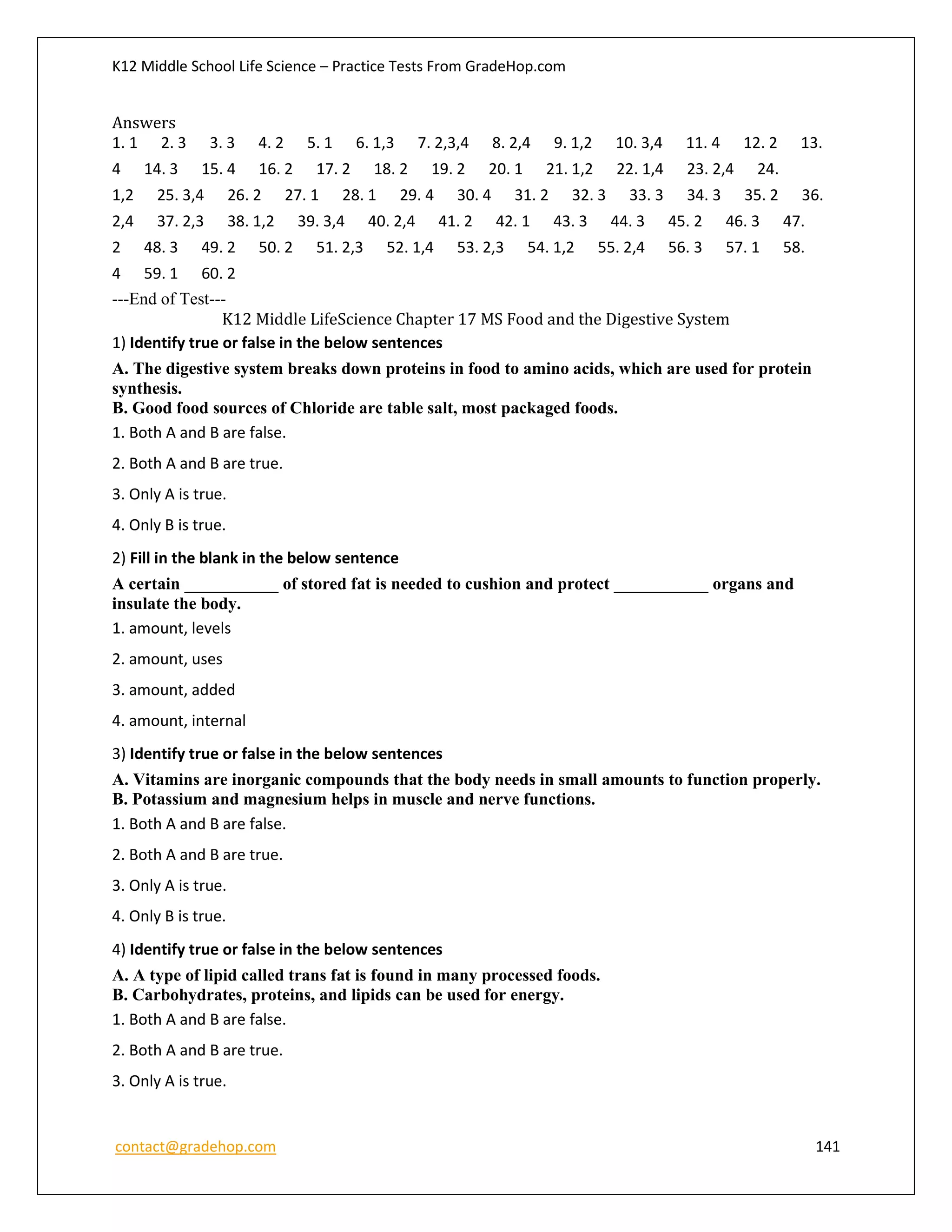 K12 Middle School Life Science – Practice Tests From GradeHop.com
contact@gradehop.com 141
Answers
1. 1 2. 3 3. 3 4. 2 5. 1 6. 1,3 7. 2,3,4 8. 2,4 9. 1,2 10. 3,4 11. 4 12. 2 13.
4 14. 3 15. 4 16. 2 17. 2 18. 2 19. 2 20. 1 21. 1,2 22. 1,4 23. 2,4 24.
1,2 25. 3,4 26. 2 27. 1 28. 1 29. 4 30. 4 31. 2 32. 3 33. 3 34. 3 35. 2 36.
2,4 37. 2,3 38. 1,2 39. 3,4 40. 2,4 41. 2 42. 1 43. 3 44. 3 45. 2 46. 3 47.
2 48. 3 49. 2 50. 2 51. 2,3 52. 1,4 53. 2,3 54. 1,2 55. 2,4 56. 3 57. 1 58.
4 59. 1 60. 2
---End of Test---
K12 Middle LifeScience Chapter 17 MS Food and the Digestive System
1) Identify true or false in the below sentences
A. The digestive system breaks down proteins in food to amino acids, which are used for protein
synthesis.
B. Good food sources of Chloride are table salt, most packaged foods.
1. Both A and B are false.
2. Both A and B are true.
3. Only A is true.
4. Only B is true.
2) Fill in the blank in the below sentence
A certain ___________ of stored fat is needed to cushion and protect ___________ organs and
insulate the body.
1. amount, levels
2. amount, uses
3. amount, added
4. amount, internal
3) Identify true or false in the below sentences
A. Vitamins are inorganic compounds that the body needs in small amounts to function properly.
B. Potassium and magnesium helps in muscle and nerve functions.
1. Both A and B are false.
2. Both A and B are true.
3. Only A is true.
4. Only B is true.
4) Identify true or false in the below sentences
A. A type of lipid called trans fat is found in many processed foods.
B. Carbohydrates, proteins, and lipids can be used for energy.
1. Both A and B are false.
2. Both A and B are true.
3. Only A is true.
 